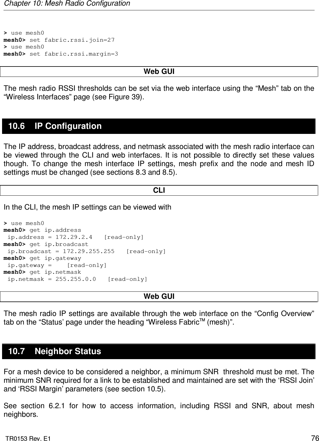 Chapter 10: Mesh Radio Configuration  TR0153 Rev. E1    76  &gt; use mesh0 mesh0&gt; set fabric.rssi.join=27 &gt; use mesh0 mesh0&gt; set fabric.rssi.margin=3  Web GUI The mesh radio RSSI thresholds can be set via the web interface using the “Mesh” tab on the “Wireless Interfaces” page (see Figure 39).  10.6  IP Configuration The IP address, broadcast address, and netmask associated with the mesh radio interface can be  viewed  through  the CLI and web interfaces. It is not possible to directly  set these values though.  To  change  the  mesh  interface  IP  settings,  mesh  prefix  and  the  node  and  mesh  ID settings must be changed (see sections 8.3 and 8.5).  CLI In the CLI, the mesh IP settings can be viewed with  &gt; use mesh0 mesh0&gt; get ip.address  ip.address = 172.29.2.4   [read-only] mesh0&gt; get ip.broadcast  ip.broadcast = 172.29.255.255   [read-only]  mesh0&gt; get ip.gateway  ip.gateway =    [read-only] mesh0&gt; get ip.netmask  ip.netmask = 255.255.0.0   [read-only]  Web GUI The mesh radio IP settings are available through the web interface on the “Config Overview” tab on the “Status’ page under the heading “Wireless FabricTM (mesh)”. 10.7  Neighbor Status For a mesh device to be considered a neighbor, a minimum SNR  threshold must be met. The minimum SNR required for a link to be established and maintained are set with the ‘RSSI Join’ and ‘RSSI Margin’ parameters (see section 10.5).  See  section  6.2.1  for  how  to  access  information,  including  RSSI  and  SNR,  about  mesh neighbors. 