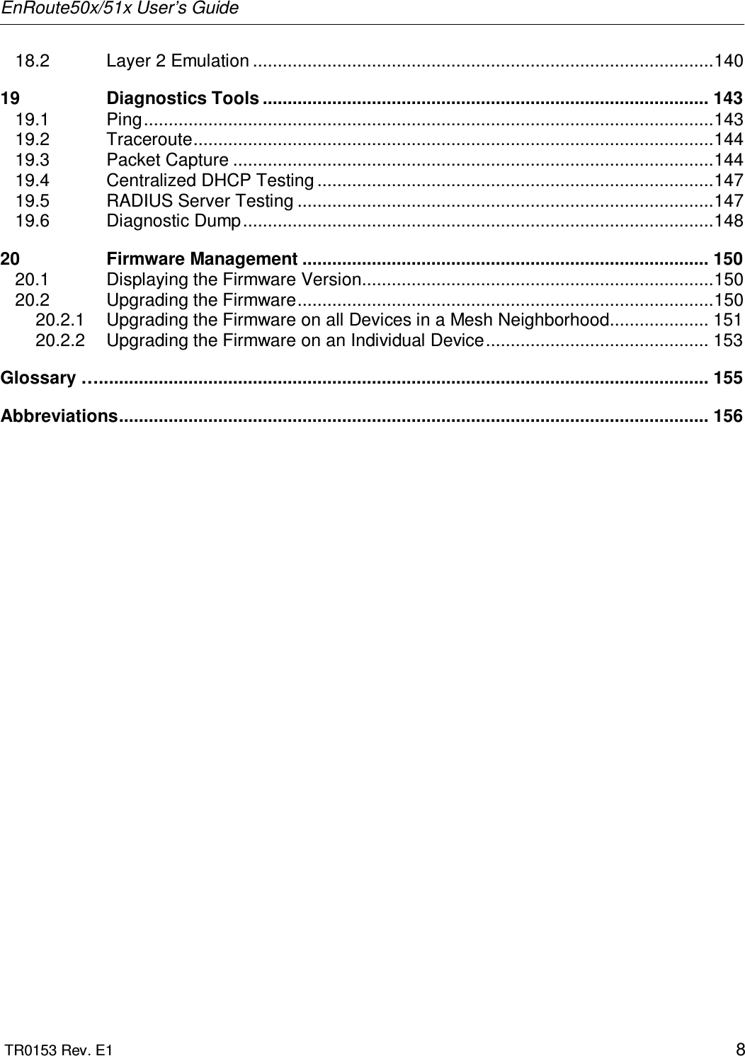 EnRoute50x/51x User’s Guide  TR0153 Rev. E1    8 18.2 Layer 2 Emulation .............................................................................................140 19 Diagnostics Tools .......................................................................................... 143 19.1 Ping...................................................................................................................143 19.2 Traceroute.........................................................................................................144 19.3 Packet Capture .................................................................................................144 19.4 Centralized DHCP Testing ................................................................................147 19.5 RADIUS Server Testing ....................................................................................147 19.6 Diagnostic Dump...............................................................................................148 20 Firmware Management .................................................................................. 150 20.1 Displaying the Firmware Version.......................................................................150 20.2 Upgrading the Firmware....................................................................................150 20.2.1 Upgrading the Firmware on all Devices in a Mesh Neighborhood.................... 151 20.2.2 Upgrading the Firmware on an Individual Device............................................. 153 Glossary …........................................................................................................................... 155 Abbreviations....................................................................................................................... 156 