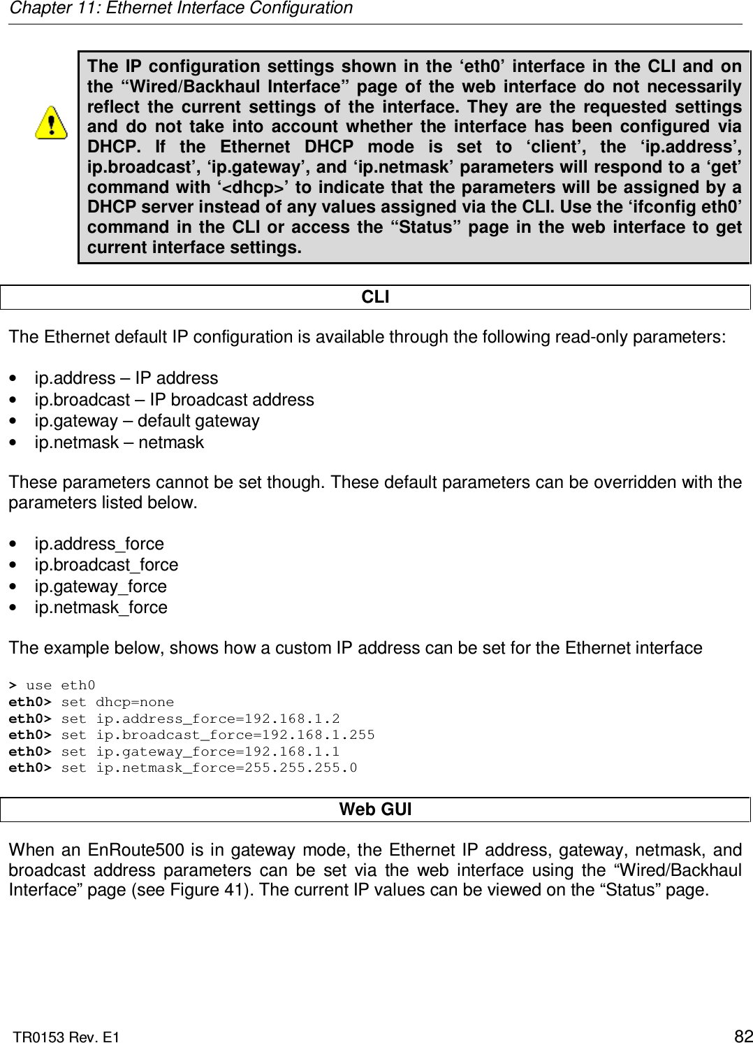 Chapter 11: Ethernet Interface Configuration  TR0153 Rev. E1    82 The IP configuration settings  shown in the  ‘eth0’  interface in  the  CLI  and  on the  “Wired/Backhaul  Interface”  page  of the  web  interface  do  not  necessarily reflect  the  current  settings  of  the  interface.  They  are  the  requested  settings and  do  not  take  into  account  whether  the  interface  has  been  configured  via DHCP.  If  the  Ethernet  DHCP  mode  is  set  to  ‘client’,  the  ‘ip.address’, ip.broadcast’, ‘ip.gateway’, and ‘ip.netmask’ parameters will respond to a ‘get’ command with ‘&lt;dhcp&gt;’ to indicate that the parameters will be assigned by a DHCP server instead of any values assigned via the CLI. Use the ‘ifconfig eth0’ command in the CLI  or  access the “Status”  page  in  the  web interface to get current interface settings.  CLI The Ethernet default IP configuration is available through the following read-only parameters:  •  ip.address – IP address •  ip.broadcast – IP broadcast address •  ip.gateway – default gateway •  ip.netmask – netmask  These parameters cannot be set though. These default parameters can be overridden with the parameters listed below.  •  ip.address_force •  ip.broadcast_force •  ip.gateway_force •  ip.netmask_force  The example below, shows how a custom IP address can be set for the Ethernet interface  &gt; use eth0 eth0&gt; set dhcp=none eth0&gt; set ip.address_force=192.168.1.2 eth0&gt; set ip.broadcast_force=192.168.1.255 eth0&gt; set ip.gateway_force=192.168.1.1 eth0&gt; set ip.netmask_force=255.255.255.0  Web GUI When an EnRoute500 is in gateway  mode, the Ethernet IP address, gateway, netmask,  and broadcast  address  parameters  can  be  set  via  the  web  interface  using  the  “Wired/Backhaul Interface” page (see Figure 41). The current IP values can be viewed on the “Status” page. 