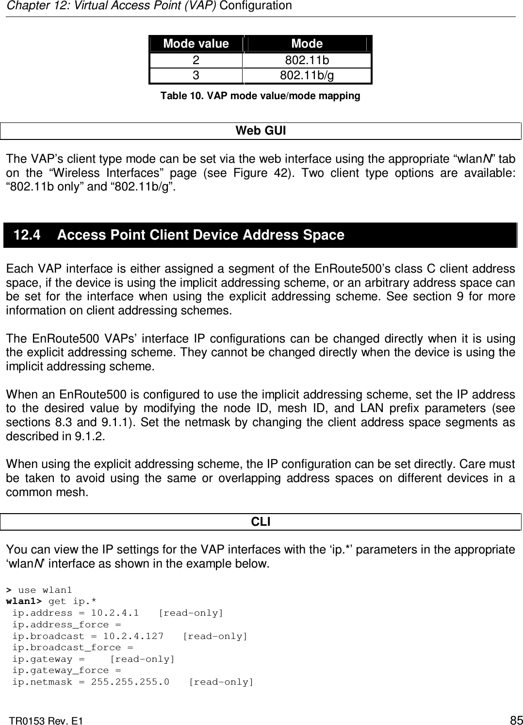 Chapter 12: Virtual Access Point (VAP) Configuration  TR0153 Rev. E1    85 Mode value  Mode 2  802.11b 3  802.11b/g Table 10. VAP mode value/mode mapping  Web GUI The VAP’s client type mode can be set via the web interface using the appropriate “wlanN” tab on  the  “Wireless  Interfaces”  page  (see  Figure  42).  Two  client  type  options  are  available: “802.11b only” and “802.11b/g”. 12.4  Access Point Client Device Address Space Each VAP interface is either assigned a segment of the EnRoute500’s class C client address space, if the device is using the implicit addressing scheme, or an arbitrary address space can be  set  for  the interface  when  using  the  explicit  addressing  scheme.  See  section  9  for  more information on client addressing schemes.  The  EnRoute500 VAPs’ interface IP configurations can  be  changed  directly  when it is using the explicit addressing scheme. They cannot be changed directly when the device is using the implicit addressing scheme.   When an EnRoute500 is configured to use the implicit addressing scheme, set the IP address to  the  desired  value  by  modifying  the  node  ID,  mesh  ID,  and  LAN  prefix  parameters  (see sections 8.3 and 9.1.1). Set the netmask by changing the client address space segments as described in 9.1.2.   When using the explicit addressing scheme, the IP configuration can be set directly. Care must be  taken  to  avoid  using  the  same  or  overlapping  address  spaces  on  different  devices  in  a common mesh.  CLI You can view the IP settings for the VAP interfaces with the ‘ip.*’ parameters in the appropriate ‘wlanN’ interface as shown in the example below.  &gt; use wlan1 wlan1&gt; get ip.*  ip.address = 10.2.4.1   [read-only]  ip.address_force =   ip.broadcast = 10.2.4.127   [read-only]  ip.broadcast_force =   ip.gateway =    [read-only]  ip.gateway_force =   ip.netmask = 255.255.255.0   [read-only] 