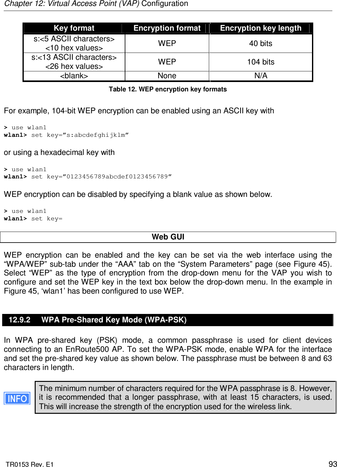 Chapter 12: Virtual Access Point (VAP) Configuration  TR0153 Rev. E1    93 Key format  Encryption format  Encryption key length s:&lt;5 ASCII characters&gt; &lt;10 hex values&gt;  WEP  40 bits s:&lt;13 ASCII characters&gt; &lt;26 hex values&gt;  WEP  104 bits &lt;blank&gt;  None  N/A Table 12. WEP encryption key formats  For example, 104-bit WEP encryption can be enabled using an ASCII key with  &gt; use wlan1 wlan1&gt; set key=”s:abcdefghijklm”  or using a hexadecimal key with  &gt; use wlan1 wlan1&gt; set key=”0123456789abcdef0123456789”  WEP encryption can be disabled by specifying a blank value as shown below.  &gt; use wlan1 wlan1&gt; set key=  Web GUI WEP  encryption  can  be  enabled  and  the  key  can  be  set  via  the  web  interface  using  the “WPA/WEP” sub-tab under the “AAA” tab on the “System Parameters” page (see Figure 45). Select  “WEP”  as  the  type  of  encryption  from  the  drop-down  menu  for  the  VAP  you  wish  to configure and set the WEP key in the text box below the drop-down menu. In the example in Figure 45, ‘wlan1’ has been configured to use WEP. 12.9.2  WPA Pre-Shared Key Mode (WPA-PSK) In  WPA  pre-shared  key  (PSK)  mode,  a  common  passphrase  is  used  for  client  devices connecting to an EnRoute500 AP. To set the WPA-PSK mode, enable WPA for the interface and set the pre-shared key value as shown below. The passphrase must be between 8 and 63 characters in length.   The minimum number of characters required for the WPA passphrase is 8. However, it  is  recommended  that  a  longer  passphrase,  with  at  least  15  characters,  is used. This will increase the strength of the encryption used for the wireless link.  