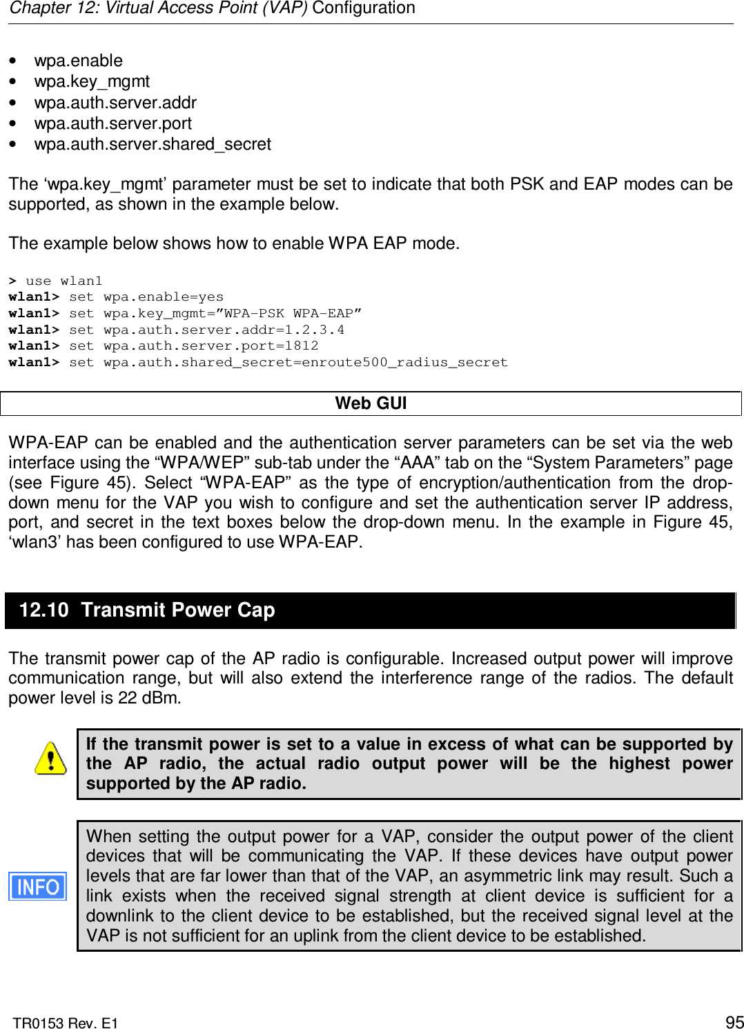 Chapter 12: Virtual Access Point (VAP) Configuration  TR0153 Rev. E1    95 •  wpa.enable •  wpa.key_mgmt •  wpa.auth.server.addr •  wpa.auth.server.port  •  wpa.auth.server.shared_secret  The ‘wpa.key_mgmt’ parameter must be set to indicate that both PSK and EAP modes can be supported, as shown in the example below.  The example below shows how to enable WPA EAP mode.   &gt; use wlan1 wlan1&gt; set wpa.enable=yes wlan1&gt; set wpa.key_mgmt=”WPA-PSK WPA-EAP” wlan1&gt; set wpa.auth.server.addr=1.2.3.4 wlan1&gt; set wpa.auth.server.port=1812 wlan1&gt; set wpa.auth.shared_secret=enroute500_radius_secret  Web GUI WPA-EAP can be enabled and the authentication server parameters can be set via the web interface using the “WPA/WEP” sub-tab under the “AAA” tab on the “System Parameters” page (see  Figure  45).  Select  “WPA-EAP”  as  the  type  of  encryption/authentication  from  the  drop-down  menu for the VAP you  wish to configure and set the authentication server IP address, port,  and  secret  in the  text  boxes  below  the  drop-down  menu.  In  the  example  in  Figure 45, ‘wlan3’ has been configured to use WPA-EAP. 12.10  Transmit Power Cap The transmit power cap of the AP radio is configurable. Increased output power will improve communication  range,  but  will  also  extend  the  interference  range  of  the  radios.  The  default power level is 22 dBm.  If the transmit power is set to a value in excess of what can be supported by the  AP  radio,  the  actual  radio  output  power  will  be  the  highest  power supported by the AP radio.  When  setting  the  output  power  for  a  VAP,  consider  the  output  power  of  the  client devices  that  will  be  communicating  the  VAP.  If  these  devices  have  output  power levels that are far lower than that of the VAP, an asymmetric link may result. Such a link  exists  when  the  received  signal  strength  at  client  device  is  sufficient  for  a downlink to the client device to be established, but the received signal level  at the VAP is not sufficient for an uplink from the client device to be established.   