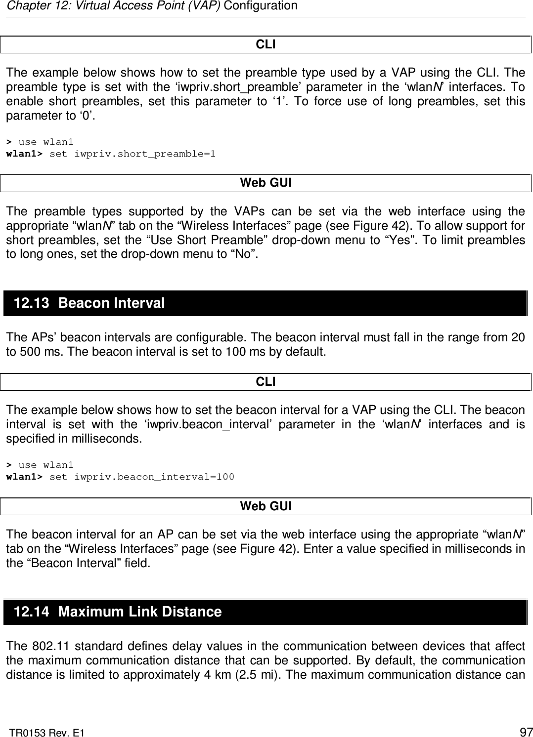 Chapter 12: Virtual Access Point (VAP) Configuration  TR0153 Rev. E1    97 CLI The example below shows how to set the preamble  type used by a VAP using the CLI. The preamble type is set  with  the ‘iwpriv.short_preamble’ parameter  in  the  ‘wlanN’ interfaces. To enable  short  preambles,  set  this  parameter  to  ‘1’.  To  force  use  of  long  preambles,  set  this parameter to ‘0’.   &gt; use wlan1 wlan1&gt; set iwpriv.short_preamble=1  Web GUI The  preamble  types  supported  by  the  VAPs  can  be  set  via  the  web  interface  using  the appropriate “wlanN” tab on the “Wireless Interfaces” page (see Figure 42). To allow support for short preambles, set the “Use Short Preamble” drop-down menu to “Yes”. To limit preambles to long ones, set the drop-down menu to “No”. 12.13  Beacon Interval The APs’ beacon intervals are configurable. The beacon interval must fall in the range from 20 to 500 ms. The beacon interval is set to 100 ms by default.  CLI The example below shows how to set the beacon interval for a VAP using the CLI. The beacon interval  is  set  with  the  ‘iwpriv.beacon_interval’  parameter  in  the  ‘wlanN’  interfaces  and  is specified in milliseconds.  &gt; use wlan1 wlan1&gt; set iwpriv.beacon_interval=100  Web GUI The beacon interval for an AP can be set via the web interface using the appropriate “wlanN” tab on the “Wireless Interfaces” page (see Figure 42). Enter a value specified in milliseconds in the “Beacon Interval” field. 12.14  Maximum Link Distance The 802.11 standard defines delay values in the communication between devices that affect the maximum communication distance that can be supported. By default, the communication distance is limited to approximately 4 km (2.5 mi). The maximum communication distance can 