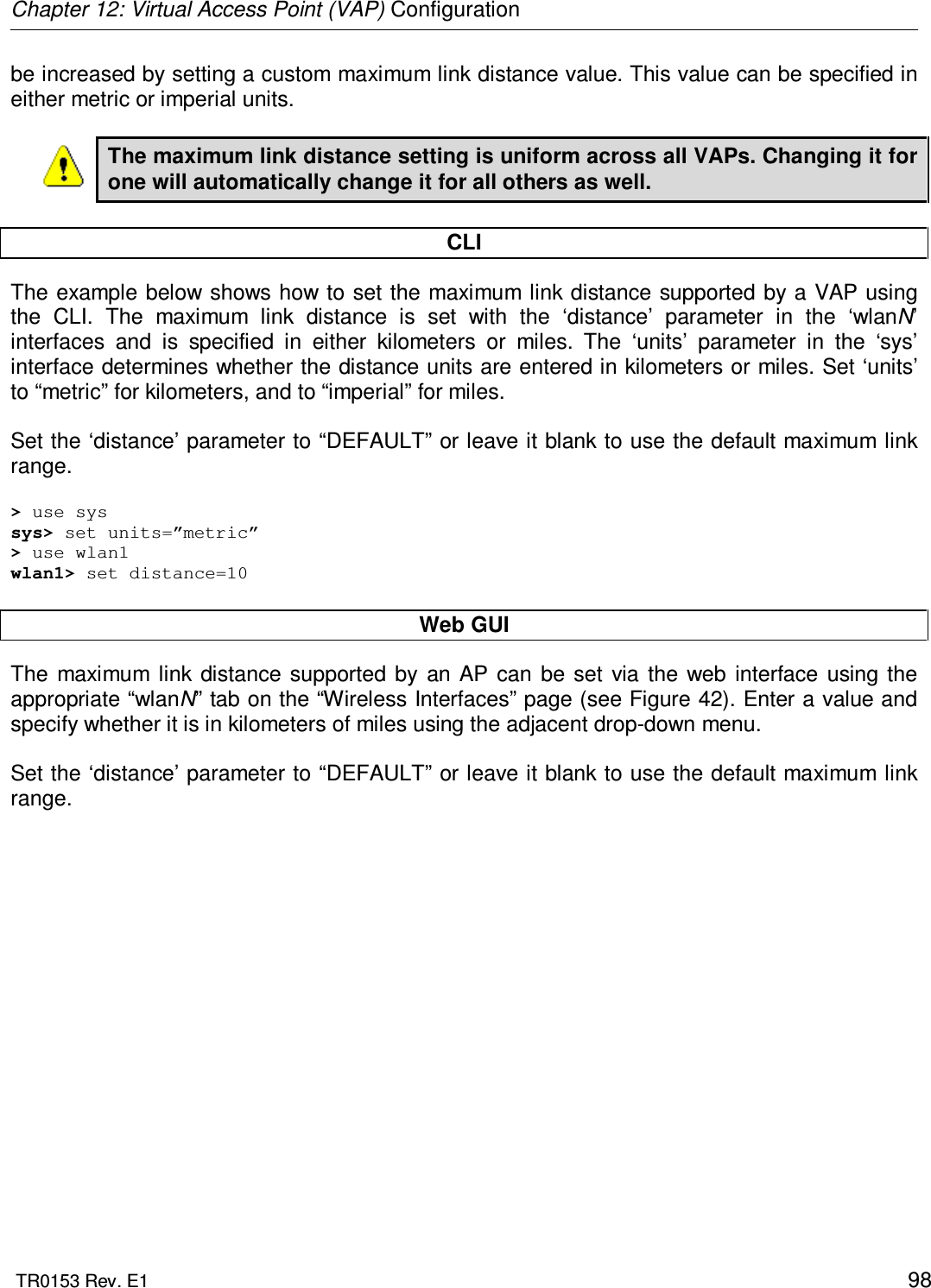 Chapter 12: Virtual Access Point (VAP) Configuration  TR0153 Rev. E1    98 be increased by setting a custom maximum link distance value. This value can be specified in either metric or imperial units.  The maximum link distance setting is uniform across all VAPs. Changing it for one will automatically change it for all others as well.  CLI The example below shows how to  set the maximum link distance supported by a VAP using the  CLI.  The  maximum  link  distance  is  set  with  the  ‘distance’  parameter  in  the  ‘wlanN’ interfaces  and  is  specified  in  either  kilometers  or  miles.  The  ‘units’  parameter  in  the  ‘sys’ interface determines whether the distance units are entered in kilometers or miles. Set ‘units’ to “metric” for kilometers, and to “imperial” for miles.   Set the ‘distance’ parameter to “DEFAULT” or leave it blank to use the default maximum link range.  &gt; use sys sys&gt; set units=”metric” &gt; use wlan1 wlan1&gt; set distance=10  Web GUI The  maximum  link  distance  supported  by  an  AP  can  be  set  via  the  web  interface  using the appropriate “wlanN” tab on the “Wireless Interfaces” page (see Figure 42). Enter a value and specify whether it is in kilometers of miles using the adjacent drop-down menu.  Set the ‘distance’ parameter to “DEFAULT” or leave it blank to use the default maximum link range.  