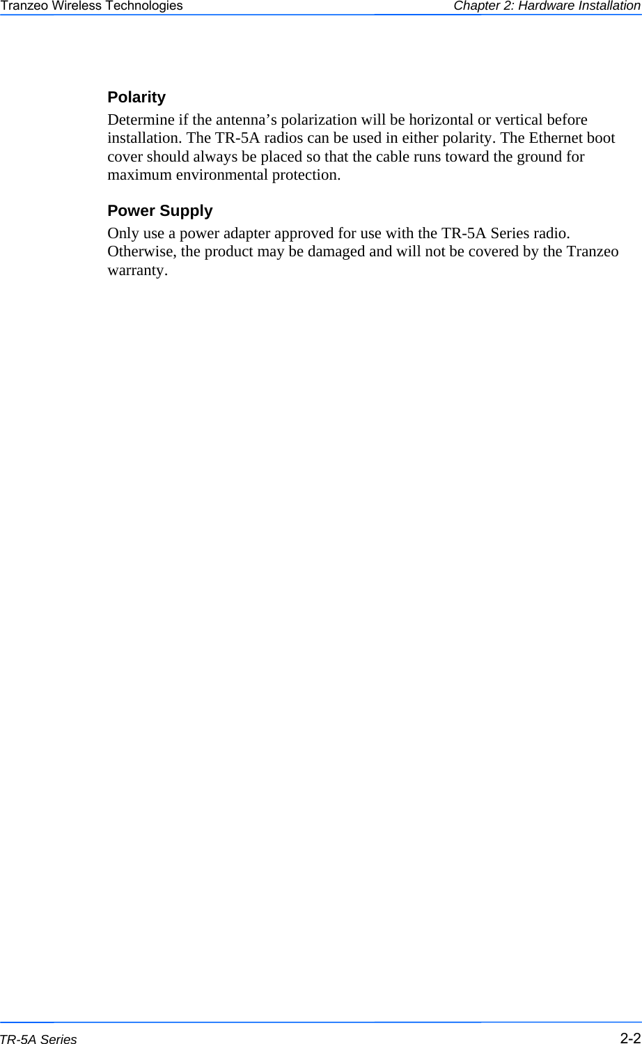  222 This document is intended for Public Distribution                         19473 Fraser Way, Pitt Meadows, B.C. Canada V3Y  2V4 Chapter 2: Hardware Installation 2-2 TR-5A Series Tranzeo Wireless Technologies Polarity Determine if the antenna’s polarization will be horizontal or vertical before installation. The TR-5A radios can be used in either polarity. The Ethernet boot cover should always be placed so that the cable runs toward the ground for maximum environmental protection. Power Supply Only use a power adapter approved for use with the TR-5A Series radio. Otherwise, the product may be damaged and will not be covered by the Tranzeo warranty. 