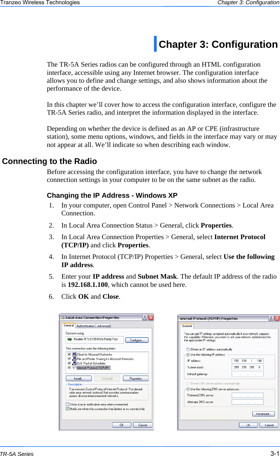  111 This document is intended for Public Distribution                         19473 Fraser Way, Pitt Meadows, B.C. Canada V3Y  2V4 Chapter 3: Configuration 3-1 TR-5A Series Tranzeo Wireless Technologies  The TR-5A Series radios can be configured through an HTML configuration interface, accessible using any Internet browser. The configuration interface allows you to define and change settings, and also shows information about the performance of the device.   In this chapter we’ll cover how to access the configuration interface, configure the TR-5A Series radio, and interpret the information displayed in the interface.  Depending on whether the device is defined as an AP or CPE (infrastructure station), some menu options, windows, and fields in the interface may vary or may not appear at all. We’ll indicate so when describing each window. Connecting to the Radio Before accessing the configuration interface, you have to change the network connection settings in your computer to be on the same subnet as the radio.  Changing the IP Address - Windows XP 1.  In your computer, open Control Panel &gt; Network Connections &gt; Local Area Connection.  2.  In Local Area Connection Status &gt; General, click Properties.  3.  In Local Area Connection Properties &gt; General, select Internet Protocol (TCP/IP) and click Properties.  4.  In Internet Protocol (TCP/IP) Properties &gt; General, select Use the following IP address. 5. Enter your IP address and Subnet Mask. The default IP address of the radio is 192.168.1.100, which cannot be used here. 6. Click OK and Close.   Chapter 3: Configuration  