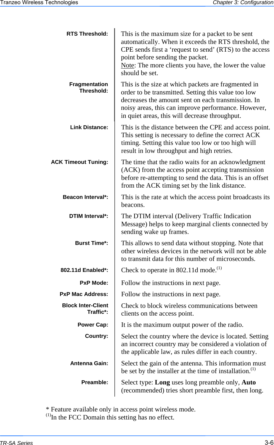  666 This document is intended for Public Distribution                         19473 Fraser Way, Pitt Meadows, B.C. Canada V3Y  2V4 Chapter 3: Configuration 3-6 TR-5A Series Tranzeo Wireless Technologies Power Cap:  It is the maximum output power of the radio. Country:  Select the country where the device is located. Setting an incorrect country may be considered a violation of the applicable law, as rules differ in each country. Antenna Gain:  Select the gain of the antenna. This information must be set by the installer at the time of installation.(1) Preamble:  Select type: Long uses long preamble only, Auto (recommended) tries short preamble first, then long. ACK Timeout Tuning:  The time that the radio waits for an acknowledgment (ACK) from the access point accepting transmission before re-attempting to send the data. This is an offset from the ACK timing set by the link distance. Link Distance:  This is the distance between the CPE and access point. This setting is necessary to define the correct ACK timing. Setting this value too low or too high will result in low throughput and high retries. DTIM Interval*:  The DTIM interval (Delivery Traffic Indication Message) helps to keep marginal clients connected by sending wake up frames. Beacon Interval*:  This is the rate at which the access point broadcasts its beacons. PxP Mac Address:  Follow the instructions in next page. Burst Time*:  This allows to send data without stopping. Note that other wireless devices in the network will not be able to transmit data for this number of microseconds.  PxP Mode:  Follow the instructions in next page. 802.11d Enabled*:  Check to operate in 802.11d mode.(1) Block Inter-Client Traffic*:  Check to block wireless communications between clients on the access point.                                                 * Feature available only in access point wireless mode. (1)In the FCC Domain this setting has no effect. RTS Threshold:  This is the maximum size for a packet to be sent automatically. When it exceeds the RTS threshold, the CPE sends first a ‘request to send’ (RTS) to the access point before sending the packet. Note: The more clients you have, the lower the value should be set. Fragmentation Threshold:  This is the size at which packets are fragmented in order to be transmitted. Setting this value too low decreases the amount sent on each transmission. In noisy areas, this can improve performance. However, in quiet areas, this will decrease throughput. 