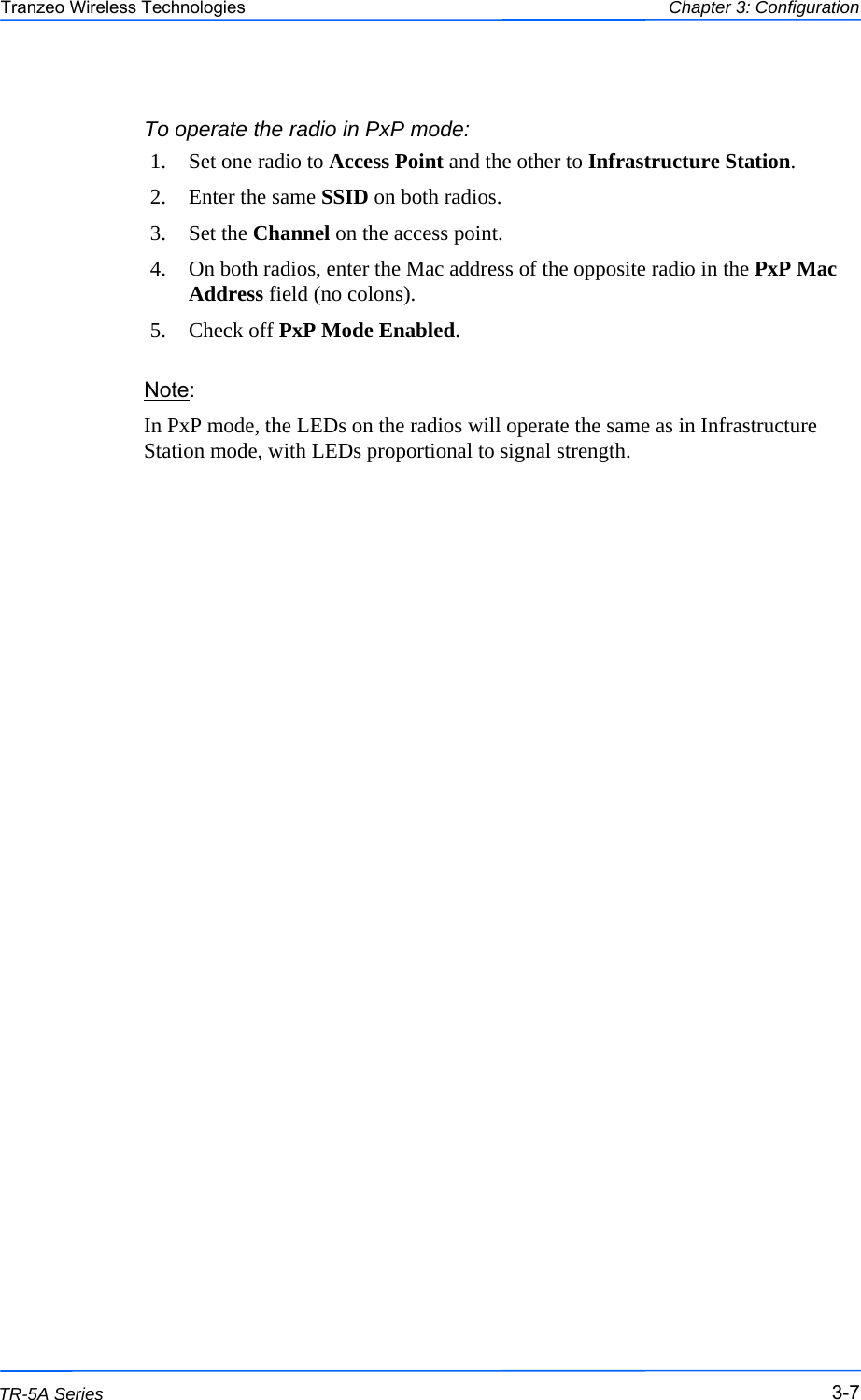  777 This document is intended for Public Distribution                         19473 Fraser Way, Pitt Meadows, B.C. Canada V3Y  2V4 Chapter 3: Configuration 3-7 TR-5A Series Tranzeo Wireless Technologies To operate the radio in PxP mode: 1.  Set one radio to Access Point and the other to Infrastructure Station. 2.  Enter the same SSID on both radios.  3. Set the Channel on the access point.  4.  On both radios, enter the Mac address of the opposite radio in the PxP Mac Address field (no colons). 5. Check off PxP Mode Enabled. Note:  In PxP mode, the LEDs on the radios will operate the same as in Infrastructure Station mode, with LEDs proportional to signal strength. 