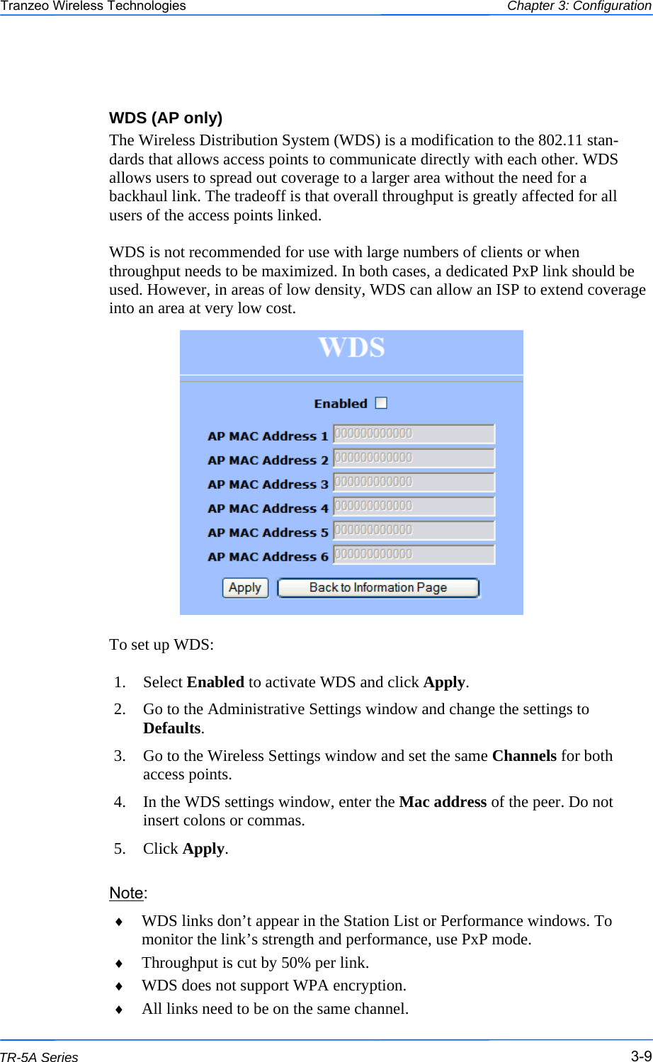  999 This document is intended for Public Distribution                         19473 Fraser Way, Pitt Meadows, B.C. Canada V3Y  2V4 Chapter 3: Configuration 3-9 TR-5A Series Tranzeo Wireless Technologies  WDS (AP only) The Wireless Distribution System (WDS) is a modification to the 802.11 stan-dards that allows access points to communicate directly with each other. WDS allows users to spread out coverage to a larger area without the need for a backhaul link. The tradeoff is that overall throughput is greatly affected for all users of the access points linked.   WDS is not recommended for use with large numbers of clients or when throughput needs to be maximized. In both cases, a dedicated PxP link should be used. However, in areas of low density, WDS can allow an ISP to extend coverage into an area at very low cost.                  To set up WDS:  1. Select Enabled to activate WDS and click Apply. 2.  Go to the Administrative Settings window and change the settings to Defaults. 3.  Go to the Wireless Settings window and set the same Channels for both access points. 4.  In the WDS settings window, enter the Mac address of the peer. Do not insert colons or commas. 5. Click Apply. Note: ♦  WDS links don’t appear in the Station List or Performance windows. To monitor the link’s strength and performance, use PxP mode. ♦  Throughput is cut by 50% per link. ♦  WDS does not support WPA encryption. ♦  All links need to be on the same channel. 