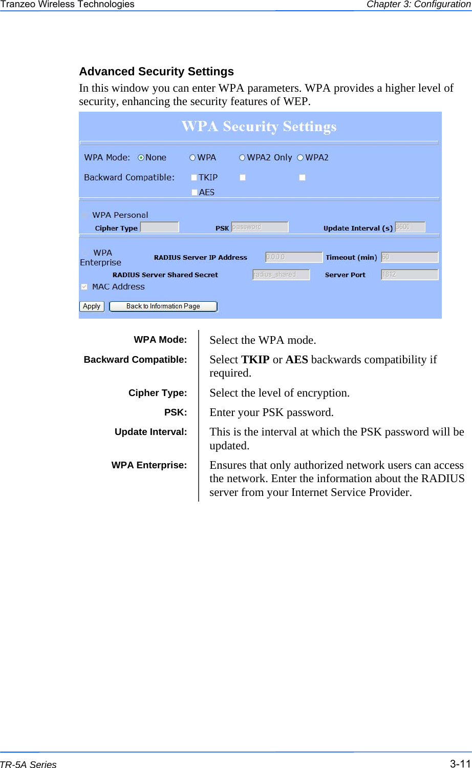  111111 This document is intended for Public Distribution                         19473 Fraser Way, Pitt Meadows, B.C. Canada V3Y  2V4 Chapter 3: Configuration 3-11 TR-5A Series Tranzeo Wireless Technologies Advanced Security Settings In this window you can enter WPA parameters. WPA provides a higher level of security, enhancing the security features of WEP.                    WPA Mode:  Select the WPA mode. Cipher Type:  Select the level of encryption. PSK:  Enter your PSK password. WPA Enterprise:  Ensures that only authorized network users can access the network. Enter the information about the RADIUS server from your Internet Service Provider.  Update Interval:  This is the interval at which the PSK password will be updated. Backward Compatible:  Select TKIP or AES backwards compatibility if required. 