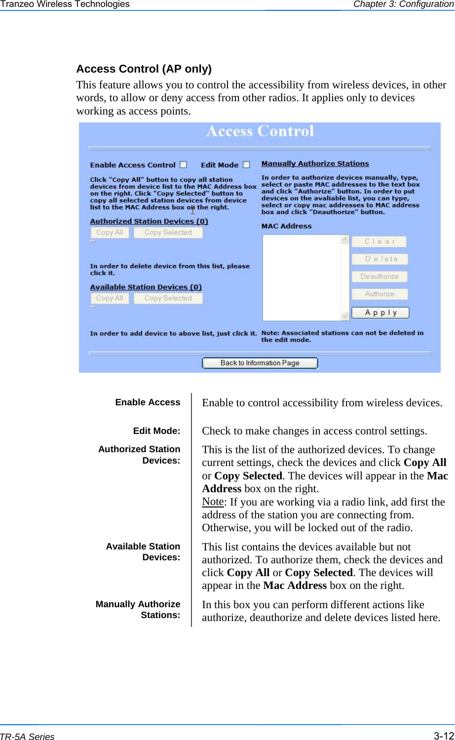  121212 This document is intended for Public Distribution                         19473 Fraser Way, Pitt Meadows, B.C. Canada V3Y  2V4 Chapter 3: Configuration 3-12 TR-5A Series Tranzeo Wireless Technologies Access Control (AP only) This feature allows you to control the accessibility from wireless devices, in other words, to allow or deny access from other radios. It applies only to devices working as access points.   Enable Access  Enable to control accessibility from wireless devices. Edit Mode:  Check to make changes in access control settings. Authorized Station Devices:  This is the list of the authorized devices. To change current settings, check the devices and click Copy All or Copy Selected. The devices will appear in the Mac Address box on the right.  Note: If you are working via a radio link, add first the address of the station you are connecting from. Otherwise, you will be locked out of the radio. Available Station Devices:  This list contains the devices available but not authorized. To authorize them, check the devices and click Copy All or Copy Selected. The devices will appear in the Mac Address box on the right.  Manually Authorize Stations:  In this box you can perform different actions like authorize, deauthorize and delete devices listed here. 