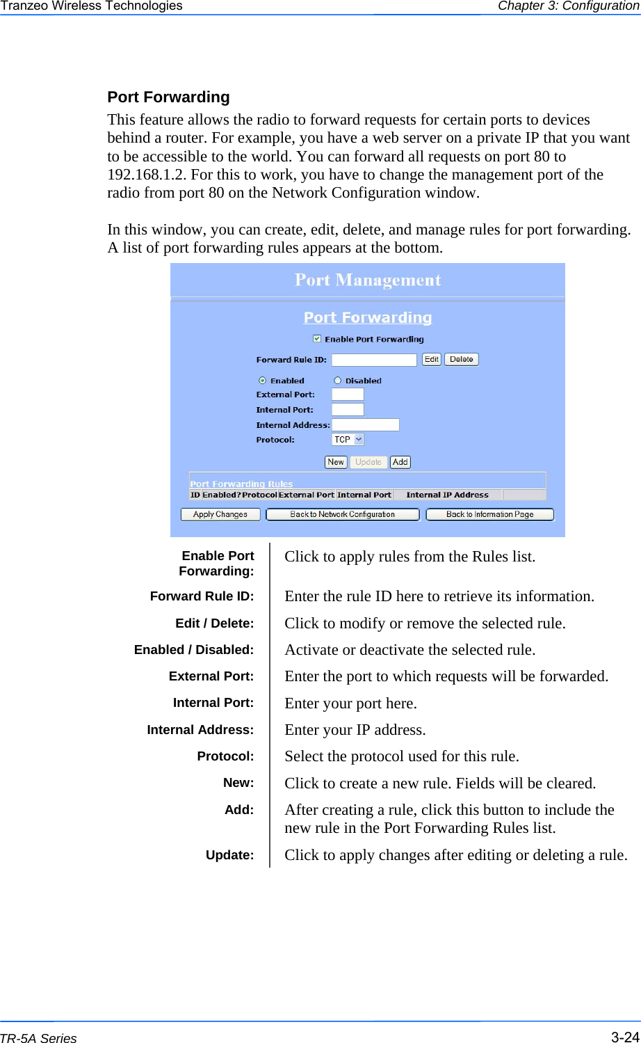  242424 This document is intended for Public Distribution                         19473 Fraser Way, Pitt Meadows, B.C. Canada V3Y  2V4 Chapter 3: Configuration 3-24 TR-5A Series Tranzeo Wireless Technologies Port Forwarding This feature allows the radio to forward requests for certain ports to devices behind a router. For example, you have a web server on a private IP that you want to be accessible to the world. You can forward all requests on port 80 to 192.168.1.2. For this to work, you have to change the management port of the radio from port 80 on the Network Configuration window.   In this window, you can create, edit, delete, and manage rules for port forwarding. A list of port forwarding rules appears at the bottom.                       Enable Port Forwarding:  Click to apply rules from the Rules list.  Forward Rule ID:  Enter the rule ID here to retrieve its information.  Enabled / Disabled:  Activate or deactivate the selected rule. External Port:  Enter the port to which requests will be forwarded. Internal Port:  Enter your port here. Internal Address:  Enter your IP address. Protocol:  Select the protocol used for this rule. New:  Click to create a new rule. Fields will be cleared. Add:  After creating a rule, click this button to include the new rule in the Port Forwarding Rules list. Update:  Click to apply changes after editing or deleting a rule.  Edit / Delete:  Click to modify or remove the selected rule. 