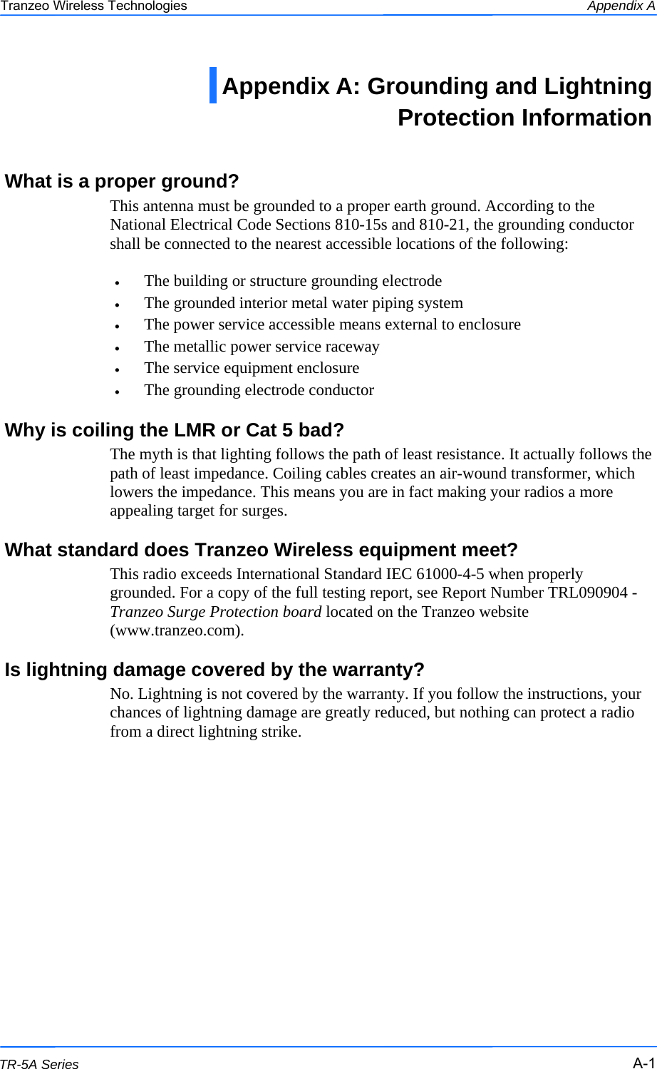  111 This document is intended for Public Distribution                         19473 Fraser Way, Pitt Meadows, B.C. Canada V3Y  2V4 Appendix A A-1 TR-5A Series Tranzeo Wireless Technologies What is a proper ground? This antenna must be grounded to a proper earth ground. According to the National Electrical Code Sections 810-15s and 810-21, the grounding conductor shall be connected to the nearest accessible locations of the following:  •  The building or structure grounding electrode •  The grounded interior metal water piping system •  The power service accessible means external to enclosure •  The metallic power service raceway •  The service equipment enclosure •  The grounding electrode conductor  Why is coiling the LMR or Cat 5 bad? The myth is that lighting follows the path of least resistance. It actually follows the path of least impedance. Coiling cables creates an air-wound transformer, which lowers the impedance. This means you are in fact making your radios a more appealing target for surges.  What standard does Tranzeo Wireless equipment meet? This radio exceeds International Standard IEC 61000-4-5 when properly grounded. For a copy of the full testing report, see Report Number TRL090904 - Tranzeo Surge Protection board located on the Tranzeo website (www.tranzeo.com). Is lightning damage covered by the warranty? No. Lightning is not covered by the warranty. If you follow the instructions, your chances of lightning damage are greatly reduced, but nothing can protect a radio from a direct lightning strike. Appendix A: Grounding and Lightning Protection Information  