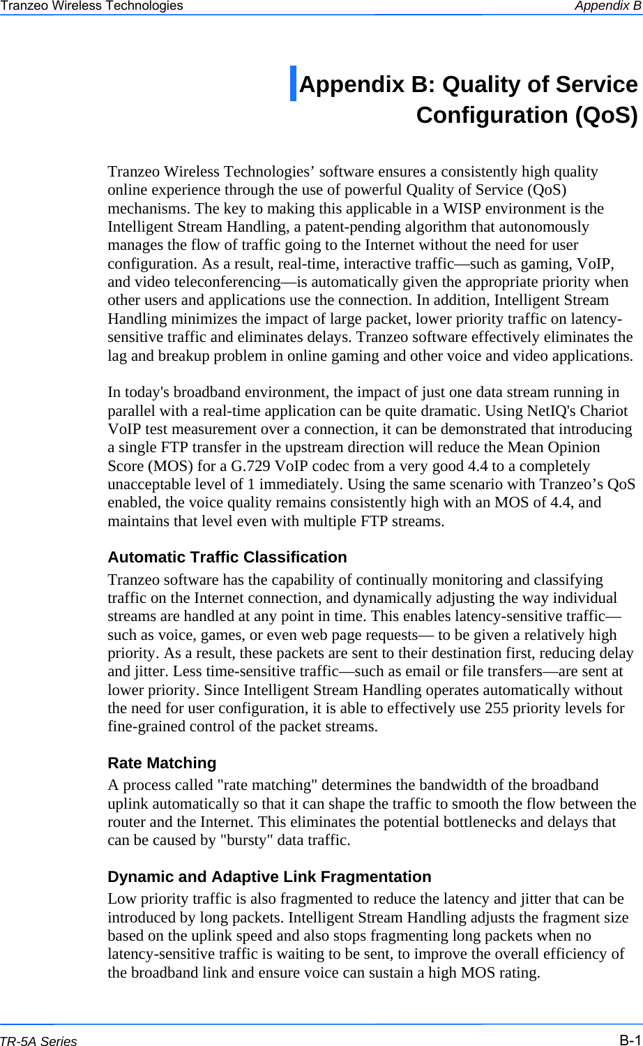  111 This document is intended for Public Distribution                         19473 Fraser Way, Pitt Meadows, B.C. Canada V3Y  2V4 Appendix B B-1 TR-5A Series Tranzeo Wireless Technologies  Tranzeo Wireless Technologies’ software ensures a consistently high quality online experience through the use of powerful Quality of Service (QoS) mechanisms. The key to making this applicable in a WISP environment is the Intelligent Stream Handling, a patent-pending algorithm that autonomously manages the flow of traffic going to the Internet without the need for user configuration. As a result, real-time, interactive traffic—such as gaming, VoIP, and video teleconferencing—is automatically given the appropriate priority when other users and applications use the connection. In addition, Intelligent Stream Handling minimizes the impact of large packet, lower priority traffic on latency-sensitive traffic and eliminates delays. Tranzeo software effectively eliminates the lag and breakup problem in online gaming and other voice and video applications.  In today&apos;s broadband environment, the impact of just one data stream running in parallel with a real-time application can be quite dramatic. Using NetIQ&apos;s Chariot VoIP test measurement over a connection, it can be demonstrated that introducing a single FTP transfer in the upstream direction will reduce the Mean Opinion Score (MOS) for a G.729 VoIP codec from a very good 4.4 to a completely unacceptable level of 1 immediately. Using the same scenario with Tranzeo’s QoS enabled, the voice quality remains consistently high with an MOS of 4.4, and maintains that level even with multiple FTP streams. Automatic Traffic Classification Tranzeo software has the capability of continually monitoring and classifying traffic on the Internet connection, and dynamically adjusting the way individual streams are handled at any point in time. This enables latency-sensitive traffic—such as voice, games, or even web page requests— to be given a relatively high priority. As a result, these packets are sent to their destination first, reducing delay and jitter. Less time-sensitive traffic—such as email or file transfers—are sent at lower priority. Since Intelligent Stream Handling operates automatically without the need for user configuration, it is able to effectively use 255 priority levels for fine-grained control of the packet streams. Rate Matching A process called &quot;rate matching&quot; determines the bandwidth of the broadband uplink automatically so that it can shape the traffic to smooth the flow between the router and the Internet. This eliminates the potential bottlenecks and delays that can be caused by &quot;bursty&quot; data traffic. Dynamic and Adaptive Link Fragmentation Low priority traffic is also fragmented to reduce the latency and jitter that can be introduced by long packets. Intelligent Stream Handling adjusts the fragment size based on the uplink speed and also stops fragmenting long packets when no latency-sensitive traffic is waiting to be sent, to improve the overall efficiency of the broadband link and ensure voice can sustain a high MOS rating. Appendix B: Quality of Service  Configuration (QoS)  