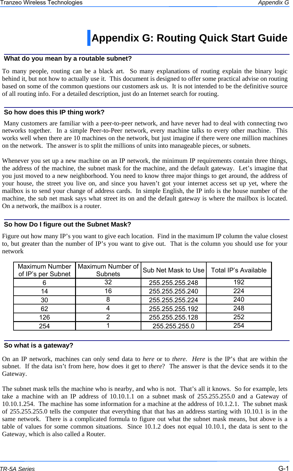  111 This document is intended for Public Distribution                         19473 Fraser Way, Pitt Meadows, B.C. Canada V3Y  2V4 Appendix G G-1 TR-5A Series Tranzeo Wireless Technologies  To many people, routing can be a black art.  So many explanations of routing explain the binary logic behind it, but not how to actually use it.  This document is designed to offer some practical advise on routing based on some of the common questions our customers ask us.  It is not intended to be the definitive source of all routing info. For a detailed description, just do an Internet search for routing.    Many customers are familiar with a peer-to-peer network, and have never had to deal with connecting two networks together.  In a simple Peer-to-Peer network, every machine talks to every other machine.  This works well when there are 10 machines on the network, but just imagine if there were one million machines on the network.  The answer is to split the millions of units into manageable pieces, or subnets.  Whenever you set up a new machine on an IP network, the minimum IP requirements contain three things, the address of the machine, the subnet mask for the machine, and the default gateway.  Let’s imagine that you just moved to a new neighborhood. You need to know three major things to get around, the address of your house, the street you live on, and since you haven’t got your internet access set up yet, where the mailbox is to send your change of address cards.  In simple English, the IP info is the house number of the machine, the sub net mask says what street its on and the default gateway is where the mailbox is located.    On a network, the mailbox is a router.   Figure out how many IP’s you want to give each location.  Find in the maximum IP column the value closest to, but greater than the number of IP’s you want to give out.  That is the column you should use for your network           On an IP network, machines can only send data to here or to there.  Here is the IP’s that are within the subnet.  If the data isn’t from here, how does it get to there?  The answer is that the device sends it to the Gateway.  The subnet mask tells the machine who is nearby, and who is not.  That’s all it knows.  So for example, lets take a machine with an IP address of 10.10.1.1 on a subnet mask of 255.255.255.0 and a Gateway of 10.10.1.254.  The machine has some information for a machine at the address of 10.1.2.1.  The subnet mask of 255.255.255.0 tells the computer that everything that that has an address starting with 10.10.1 is in the same network.  There is a complicated formula to figure out what the subnet mask means, but above is a table of values for some common situations.  Since 10.1.2 does not equal 10.10.1, the data is sent to the Gateway, which is also called a Router.  What do you mean by a routable subnet? So how does this IP thing work? So how Do I figure out the Subnet Mask? So what is a gateway? Appendix G: Routing Quick Start Guide  Maximum Number of IP’s per Subnet Maximum Number of Subnets Sub Net Mask to Use Total IP’s Available 6 32 255.255.255.248 192 14 16 255.255.255.240 224 30 8 255.255.255.224 240 62 4 255.255.255.192 248 126 2 255.255.255.128 252 254 1 255.255.255.0 254 