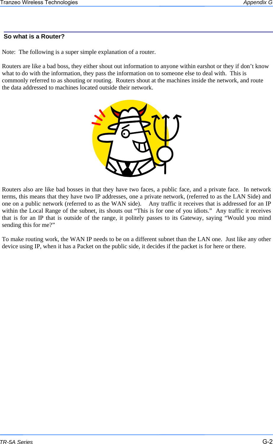  222 This document is intended for Public Distribution                         19473 Fraser Way, Pitt Meadows, B.C. Canada V3Y  2V4 Appendix G G-2 TR-5A Series Tranzeo Wireless Technologies  Note:  The following is a super simple explanation of a router.  Routers are like a bad boss, they either shout out information to anyone within earshot or they if don’t know what to do with the information, they pass the information on to someone else to deal with.  This is commonly referred to as shouting or routing.  Routers shout at the machines inside the network, and route the data addressed to machines located outside their network.    Routers also are like bad bosses in that they have two faces, a public face, and a private face.  In network terms, this means that they have two IP addresses, one a private network, (referred to as the LAN Side) and one on a public network (referred to as the WAN side).    Any traffic it receives that is addressed for an IP within the Local Range of the subnet, its shouts out “This is for one of you idiots.”  Any traffic it receives that is for an IP that is outside of the range, it politely passes to its Gateway, saying “Would you mind sending this for me?”  To make routing work, the WAN IP needs to be on a different subnet than the LAN one.  Just like any other device using IP, when it has a Packet on the public side, it decides if the packet is for here or there. So what is a Router? 