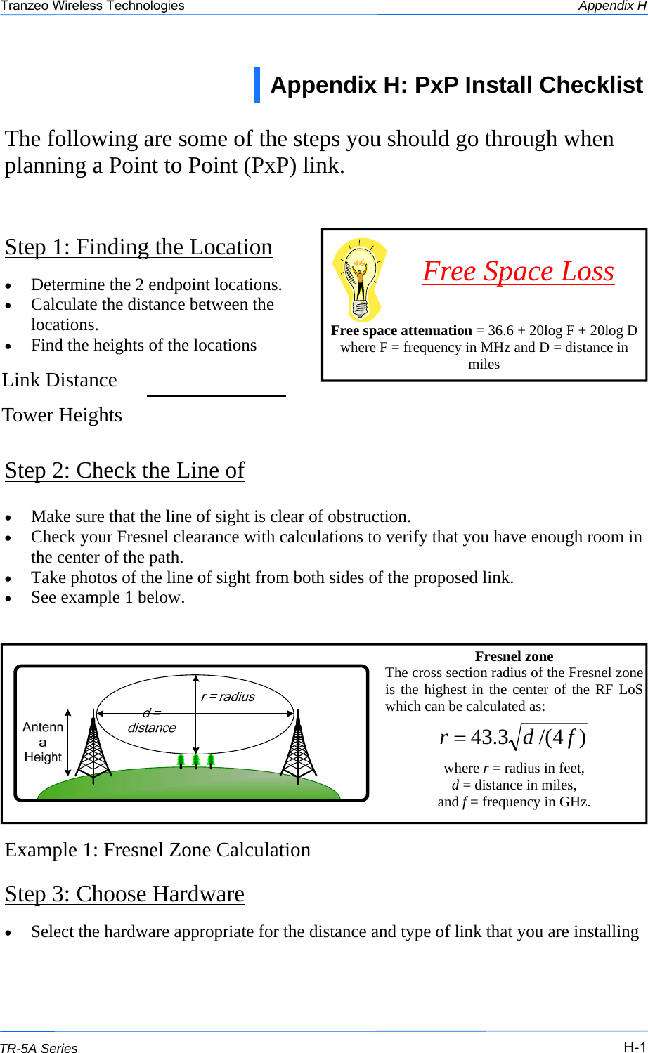  111 This document is intended for Public Distribution                         19473 Fraser Way, Pitt Meadows, B.C. Canada V3Y  2V4 Appendix H H-1 TR-5A Series Tranzeo Wireless Technologies Step 1: Finding the Location The following are some of the steps you should go through when planning a Point to Point (PxP) link. •  Determine the 2 endpoint locations. •  Calculate the distance between the locations. •  Find the heights of the locations Step 2: Check the Line of •  Make sure that the line of sight is clear of obstruction. •  Check your Fresnel clearance with calculations to verify that you have enough room in the center of the path. •  Take photos of the line of sight from both sides of the proposed link. •  See example 1 below. Example 1: Fresnel Zone Calculation Step 3: Choose Hardware     Free space attenuation = 36.6 + 20log F + 20log D where F = frequency in MHz and D = distance in miles Free Space Loss Appendix H: PxP Install Checklist  Link Distance    Tower Heights    Fresnel zone The cross section radius of the Fresnel zone is the highest in the center of the RF LoS which can be calculated as:   where r = radius in feet,  d = distance in miles,  and f = frequency in GHz.  )4/(3.43 fdr =•  Select the hardware appropriate for the distance and type of link that you are installing  