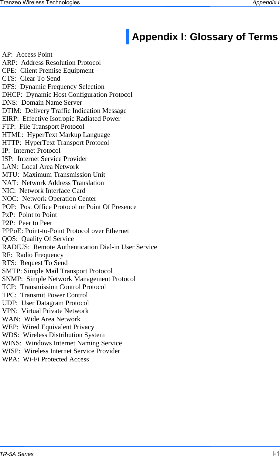  111 This document is intended for Public Distribution                         19473 Fraser Way, Pitt Meadows, B.C. Canada V3Y  2V4 Appendix I I-1 TR-5A Series Tranzeo Wireless Technologies Appendix I: Glossary of Terms  AP:  Access Point ARP:  Address Resolution Protocol CPE:  Client Premise Equipment CTS:  Clear To Send DFS:  Dynamic Frequency Selection DHCP:  Dynamic Host Configuration Protocol DNS:  Domain Name Server DTIM:  Delivery Traffic Indication Message EIRP:  Effective Isotropic Radiated Power FTP:  File Transport Protocol HTML:  HyperText Markup Language HTTP:  HyperText Transport Protocol IP:  Internet Protocol ISP:  Internet Service Provider LAN:  Local Area Network MTU:  Maximum Transmission Unit NAT:  Network Address Translation NIC:  Network Interface Card NOC:  Network Operation Center POP:  Post Office Protocol or Point Of Presence PxP:  Point to Point P2P:  Peer to Peer PPPoE: Point-to-Point Protocol over Ethernet QOS:  Quality Of Service RADIUS:  Remote Authentication Dial-in User Service RF:  Radio Frequency RTS:  Request To Send SMTP: Simple Mail Transport Protocol SNMP:  Simple Network Management Protocol TCP:  Transmission Control Protocol TPC:  Transmit Power Control UDP:  User Datagram Protocol VPN:  Virtual Private Network WAN:  Wide Area Network WEP:  Wired Equivalent Privacy WDS:  Wireless Distribution System  WINS:  Windows Internet Naming Service WISP:  Wireless Internet Service Provider WPA:  Wi-Fi Protected Access 