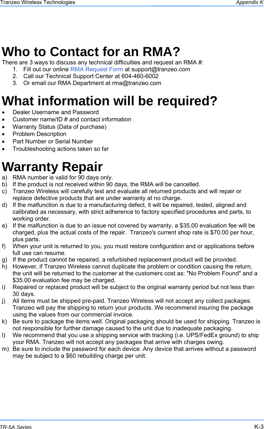 333 This document is intended for Public Distribution                         19473 Fraser Way, Pitt Meadows, B.C. Canada V3Y  2V4 Appendix K K-3 TR-5A Series Tranzeo Wireless Technologies  Who to Contact for an RMA? There are 3 ways to discuss any technical difficulties and request an RMA #:  1.  Fill out our online RMA Request Form at support@tranzeo.com  2.  Call our Technical Support Center at 604-460-6002 3.  Or email our RMA Department at rma@tranzeo.com  What information will be required? •  Dealer Username and Password •  Customer name/ID # and contact information •  Warranty Status (Data of purchase) •  Problem Description •  Part Number or Serial Number •  Troubleshooting actions taken so far  Warranty Repair a)  RMA number is valid for 90 days only. b)  If the product is not received within 90 days, the RMA will be cancelled. c)  Tranzeo Wireless will carefully test and evaluate all returned products and will repair or replace defective products that are under warranty at no charge. d)  If the malfunction is due to a manufacturing defect, it will be repaired, tested, aligned and calibrated as necessary, with strict adherence to factory specified procedures and parts, to working order. e)  If the malfunction is due to an issue not covered by warranty, a $35.00 evaluation fee will be charged, plus the actual costs of the repair.  Tranzeo&apos;s current shop rate is $70.00 per hour, plus parts. f)  When your unit is returned to you, you must restore configuration and or applications before full use can resume. g)  If the product cannot be repaired, a refurbished replacement product will be provided. h)  However, if Tranzeo Wireless cannot duplicate the problem or condition causing the return, the unit will be returned to the customer at the customers cost as: &quot;No Problem Found&quot; and a $35.00 evaluation fee may be charged. i)  Repaired or replaced product will be subject to the original warranty period but not less than 30 days. j)  All items must be shipped pre-paid. Tranzeo Wireless will not accept any collect packages. Tranzeo will pay the shipping to return your products. We recommend insuring the package using the values from our commercial invoice. k)  Be sure to package the items well. Original packaging should be used for shipping. Tranzeo is not responsible for further damage caused to the unit due to inadequate packaging. l)  We recommend that you use a shipping service with tracking (i.e. UPS/FedEx ground) to ship your RMA. Tranzeo will not accept any packages that arrive with charges owing. m)  Be sure to include the password for each device. Any device that arrives without a password may be subject to a $60 rebuilding charge per unit.    