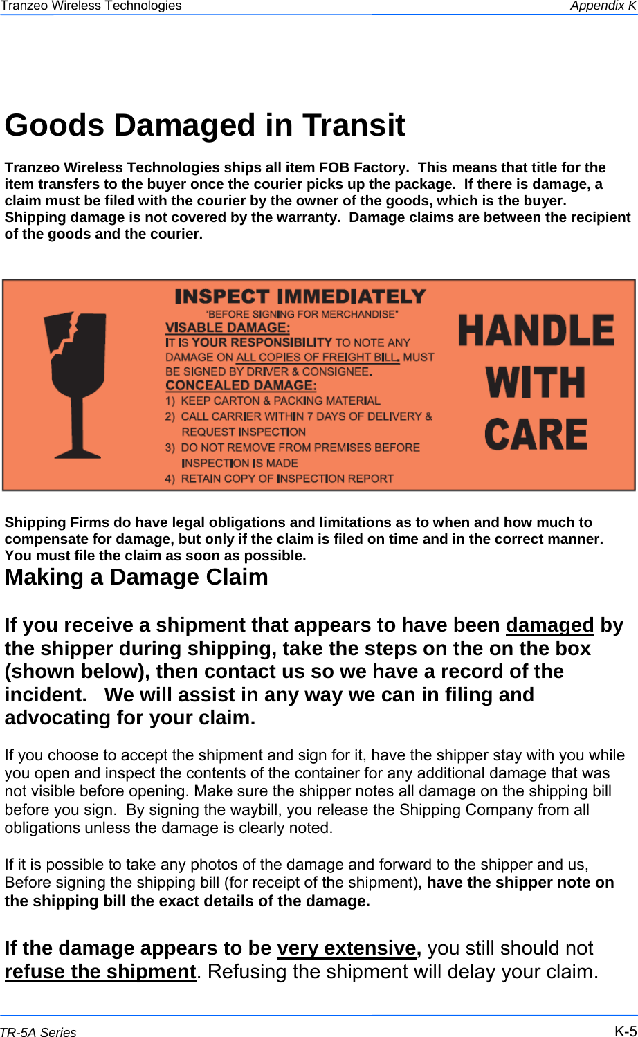  555 This document is intended for Public Distribution                         19473 Fraser Way, Pitt Meadows, B.C. Canada V3Y  2V4 Appendix K K-5 TR-5A Series Tranzeo Wireless Technologies  Goods Damaged in Transit   Tranzeo Wireless Technologies ships all item FOB Factory.  This means that title for the item transfers to the buyer once the courier picks up the package.  If there is damage, a claim must be filed with the courier by the owner of the goods, which is the buyer.  Shipping damage is not covered by the warranty.  Damage claims are between the recipient of the goods and the courier.  Shipping Firms do have legal obligations and limitations as to when and how much to compensate for damage, but only if the claim is filed on time and in the correct manner.   You must file the claim as soon as possible. Making a Damage Claim  If you receive a shipment that appears to have been damaged by the shipper during shipping, take the steps on the on the box (shown below), then contact us so we have a record of the incident.   We will assist in any way we can in filing and advocating for your claim.   If you choose to accept the shipment and sign for it, have the shipper stay with you while you open and inspect the contents of the container for any additional damage that was not visible before opening. Make sure the shipper notes all damage on the shipping bill before you sign.  By signing the waybill, you release the Shipping Company from all obligations unless the damage is clearly noted.  If it is possible to take any photos of the damage and forward to the shipper and us, Before signing the shipping bill (for receipt of the shipment), have the shipper note on the shipping bill the exact details of the damage.  If the damage appears to be very extensive, you still should not refuse the shipment. Refusing the shipment will delay your claim.  
