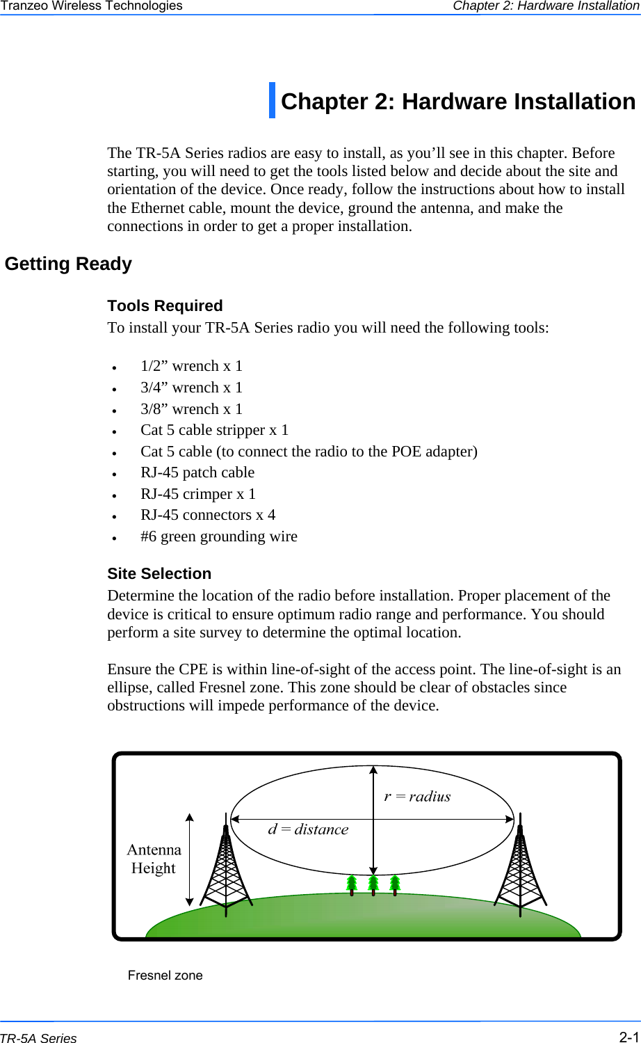  111 This document is intended for Public Distribution                         19473 Fraser Way, Pitt Meadows, B.C. Canada V3Y  2V4 Chapter 2: Hardware Installation 2-1 TR-5A Series Tranzeo Wireless Technologies  The TR-5A Series radios are easy to install, as you’ll see in this chapter. Before starting, you will need to get the tools listed below and decide about the site and orientation of the device. Once ready, follow the instructions about how to install the Ethernet cable, mount the device, ground the antenna, and make the connections in order to get a proper installation. Getting Ready Tools Required To install your TR-5A Series radio you will need the following tools:  •  1/2” wrench x 1 •  3/4” wrench x 1 •  3/8” wrench x 1 •  Cat 5 cable stripper x 1 •  Cat 5 cable (to connect the radio to the POE adapter) •  RJ-45 patch cable •  RJ-45 crimper x 1 •  RJ-45 connectors x 4 •  #6 green grounding wire Site Selection Determine the location of the radio before installation. Proper placement of the device is critical to ensure optimum radio range and performance. You should perform a site survey to determine the optimal location.   Ensure the CPE is within line-of-sight of the access point. The line-of-sight is an ellipse, called Fresnel zone. This zone should be clear of obstacles since obstructions will impede performance of the device.                     Fresnel zone Chapter 2: Hardware Installation 