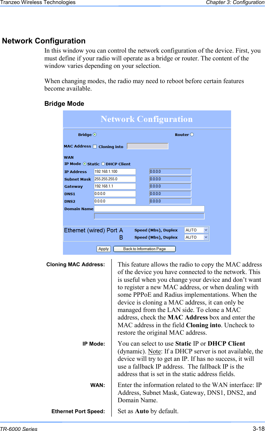  181818 This document is intended for Public Distribution                         19473 Fraser Way, Pitt Meadows, B.C. Canada V3Y  2V4 Chapter 3: Configuration 3-18 TR-6000 Series Tranzeo Wireless Technologies Network Configuration In this window you can control the network configuration of the device. First, you must define if your radio will operate as a bridge or router. The content of the window varies depending on your selection.   When changing modes, the radio may need to reboot before certain features become available. Bridge Mode                    Cloning MAC Address:  This feature allows the radio to copy the MAC address of the device you have connected to the network. This is useful when you change your device and don‘t want to register a new MAC address, or when dealing with some PPPoE and Radius implementations. When the device is cloning a MAC address, it can only be managed from the LAN side. To clone a MAC address, check the MAC Address box and enter the MAC address in the field Cloning into. Uncheck to restore the original MAC address. IP Mode:  You can select to use Static IP or DHCP Client (dynamic). Note: If a DHCP server is not available, the device will try to get an IP. If has no success, it will use a fallback IP address.  The fallback IP is the address that is set in the static address fields. WAN:  Enter the information related to the WAN interface: IP Address, Subnet Mask, Gateway, DNS1, DNS2, and Domain Name. Ethernet Port Speed:  Set as Auto by default. 