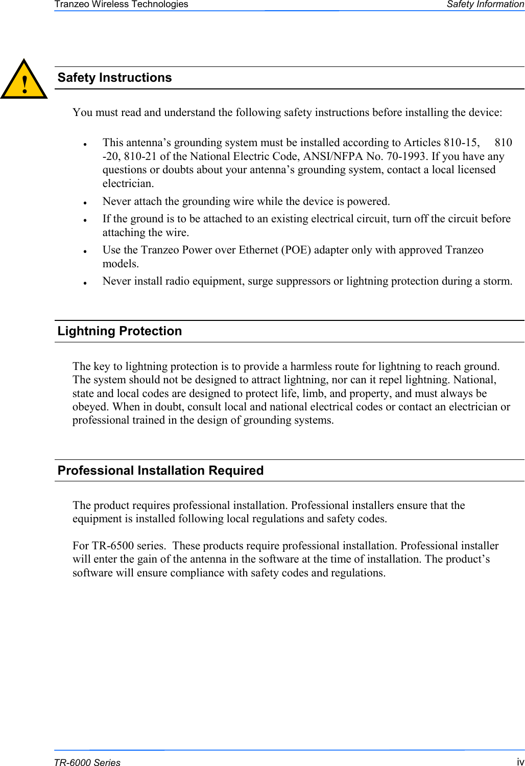  iviviv This document is intended for Public Distribution                         19473 Fraser Way, Pitt Meadows, B.C. Canada V3Y  2V4 Safety Information iv  TR-6000 Series Tranzeo Wireless Technologies  You must read and understand the following safety instructions before installing the device:  This antenna‘s grounding system must be installed according to Articles 810-15,     810-20, 810-21 of the National Electric Code, ANSI/NFPA No. 70-1993. If you have any questions or doubts about your antenna‘s grounding system, contact a local licensed electrician. Never attach the grounding wire while the device is powered.  If the ground is to be attached to an existing electrical circuit, turn off the circuit before attaching the wire. Use the Tranzeo Power over Ethernet (POE) adapter only with approved Tranzeo models. Never install radio equipment, surge suppressors or lightning protection during a storm. !  Safety Instructions Lightning Protection  The key to lightning protection is to provide a harmless route for lightning to reach ground. The system should not be designed to attract lightning, nor can it repel lightning. National, state and local codes are designed to protect life, limb, and property, and must always be obeyed. When in doubt, consult local and national electrical codes or contact an electrician or professional trained in the design of grounding systems.  The product requires professional installation. Professional installers ensure that the equipment is installed following local regulations and safety codes.  For TR-6500 series.  These products require professional installation. Professional installer will enter the gain of the antenna in the software at the time of installation. The product‘s software will ensure compliance with safety codes and regulations.  Professional Installation Required 