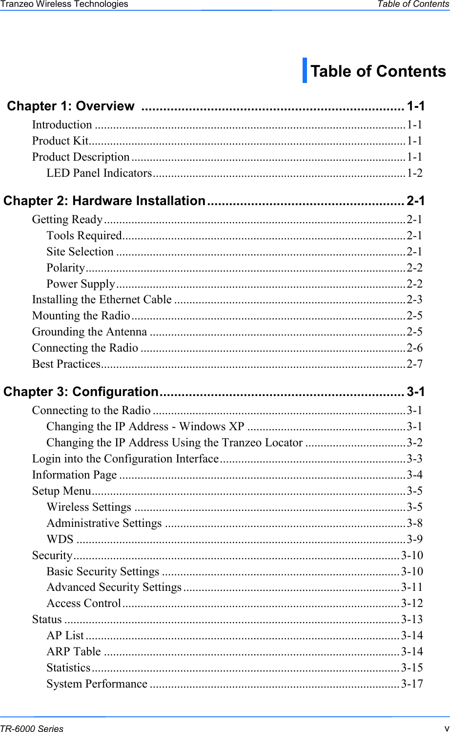  vvv This document is intended for Public Distribution                         19473 Fraser Way, Pitt Meadows, B.C. Canada V3Y  2V4 Table of Contents  v TR-6000 Series Tranzeo Wireless Technologies  Chapter 1: Overview  ........................................................................ 1-1  Introduction ...................................................................................................... 1-1 Product Kit........................................................................................................ 1-1 Product Description .......................................................................................... 1-1 LED Panel Indicators ................................................................................... 1-2   Chapter 2: Hardware Installation ...................................................... 2-1 Getting Ready ................................................................................................... 2-1 Tools Required ............................................................................................. 2-1 Site Selection ............................................................................................... 2-1 Polarity ......................................................................................................... 2-2 Power Supply ............................................................................................... 2-2 Installing the Ethernet Cable ............................................................................ 2-3 Mounting the Radio .......................................................................................... 2-5 Grounding the Antenna .................................................................................... 2-5 Connecting the Radio ....................................................................................... 2-6 Best Practices.................................................................................................... 2-7 Chapter 3: Configuration ................................................................... 3-1  Connecting to the Radio ................................................................................... 3-1 Changing the IP Address - Windows XP .................................................... 3-1 Changing the IP Address Using the Tranzeo Locator ................................. 3-2 Login into the Configuration Interface ............................................................. 3-3 Information Page .............................................................................................. 3-4 Setup Menu ....................................................................................................... 3-5 Wireless Settings ......................................................................................... 3-5 Administrative Settings ............................................................................... 3-8 WDS ............................................................................................................ 3-9 Security ........................................................................................................... 3-10 Basic Security Settings .............................................................................. 3-10 Advanced Security Settings ....................................................................... 3-11 Access Control ........................................................................................... 3-12 Status .............................................................................................................. 3-13 AP List ....................................................................................................... 3-14 ARP Table ................................................................................................. 3-14 Statistics ..................................................................................................... 3-15 System Performance .................................................................................. 3-17 Table of Contents 