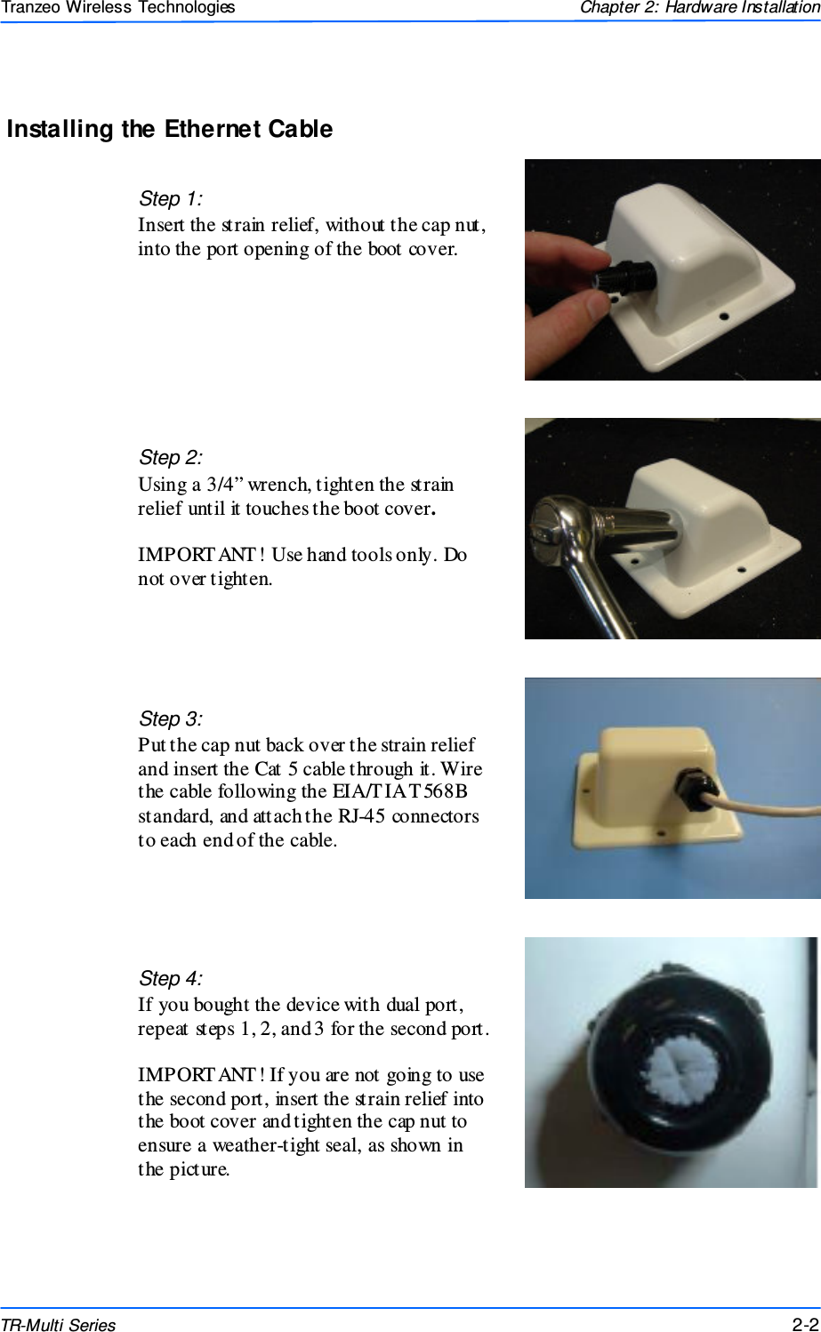  222 This document is intended for Public Distributio n                         19473 Fraser Way, Pitt Meadows, B.C. Canada V3Y  2V4 Chapter 2: Hardware Installation 2-2 TR-Multi Series Tranzeo Wireless Technologies Installing the Ethernet Cable Step 2:  Using a 3/4” wrench, tighten the strain relief until it touches the boot cover.   IMPORT ANT! Use hand tools only. Do not over tighten. Step 3: Put the cap nut back over the strain relief and insert the Cat 5 cable through it. Wire the cable following the EIA/T IA T 568B standard, and attach the RJ-45 connectors to each end of the cable. Step 1: Insert the strain relief, without the cap nut, into the port opening of the boot cover. Step 4: If you bought the device with dual port, repeat steps 1, 2, and 3 for the second port.  IMPORT ANT! If you are not going to use the second port, insert the strain relief into the boot cover and tighten the cap nut to ensure a weather-tight seal, as shown in the picture. 