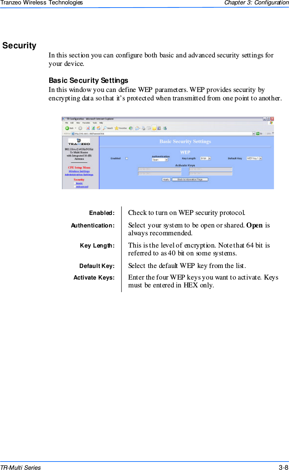  888 This document is intended for Public Distributio n                         19473 Fraser Way, Pitt Meadows, B.C. Canada V3Y  2V4 Chapter 3: Configuration 3-8 TR-Multi Series Tranzeo Wireless Technologies Security In this section you can configure both basic and advanced security settings for your device. Basic Security Settings In this window you can define WEP parameters. WEP provides security by encrypting data so that it’s protected when transmitted from one point to another.    Enabled:  Check to turn on WEP security protocol. Authentication:  Select your system to be open or shared. Open is always recommended. Key Length:  This is the level of encryption. Note that 64 bit is referred to as 40 bit on some systems. Default Key:  Select the default WEP key from the list. Activate Keys:  Enter the four WEP keys you want to activate. Keys must be entered in HEX only. 