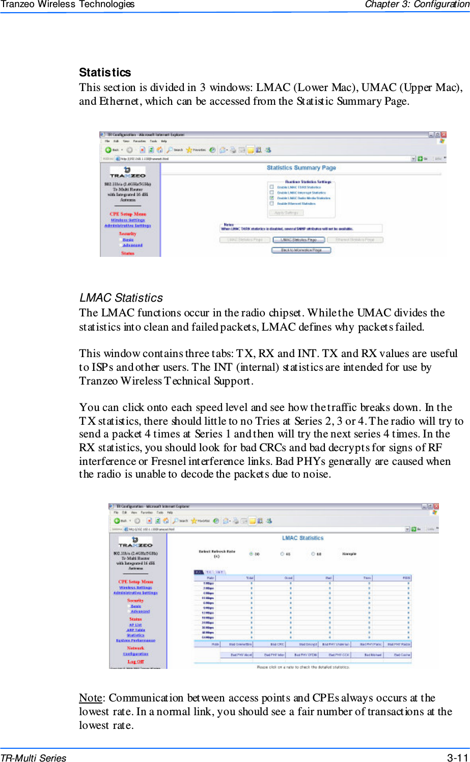  111111 This document is intended for Public Distributio n                         19473 Fraser Way, Pitt Meadows, B.C. Canada V3Y  2V4 Chapter 3: Configuration 3-11 TR-Multi Series Tranzeo Wireless Technologies Statistics This section is divided in 3 windows: LMAC (Lower Mac), UMAC (Upper Mac), and Ethernet, which can be accessed from the Statistic Summary Page.  LMAC Statistics The LMAC functions occur in the radio chipset. While the UMAC divides the statistics into clean and failed packets, LMAC defines why packets failed.   This window contains three tabs: T X, RX and INT. TX and RX values are useful to ISPs and other users. T he INT (internal) statistics are intended for use by Tranzeo Wireless T echnical Support.  You can click onto each speed level and see how the traffic breaks down. In the T X statistics, there should little to no Tries at Series 2, 3 or 4. T he radio will try to send a packet 4 times at Series 1 and then will try the next series 4 times. In the RX statistics, you should look for bad CRCs and bad decrypts for signs of RF interference or Fresnel interference links. Bad PHYs generally are caused when the radio is unable to decode the packets due to noise.  Note: Communication between access points and CPEs always occurs at the lowest rate. In a normal link, you should see a fair number of transactions at the lowest rate. 