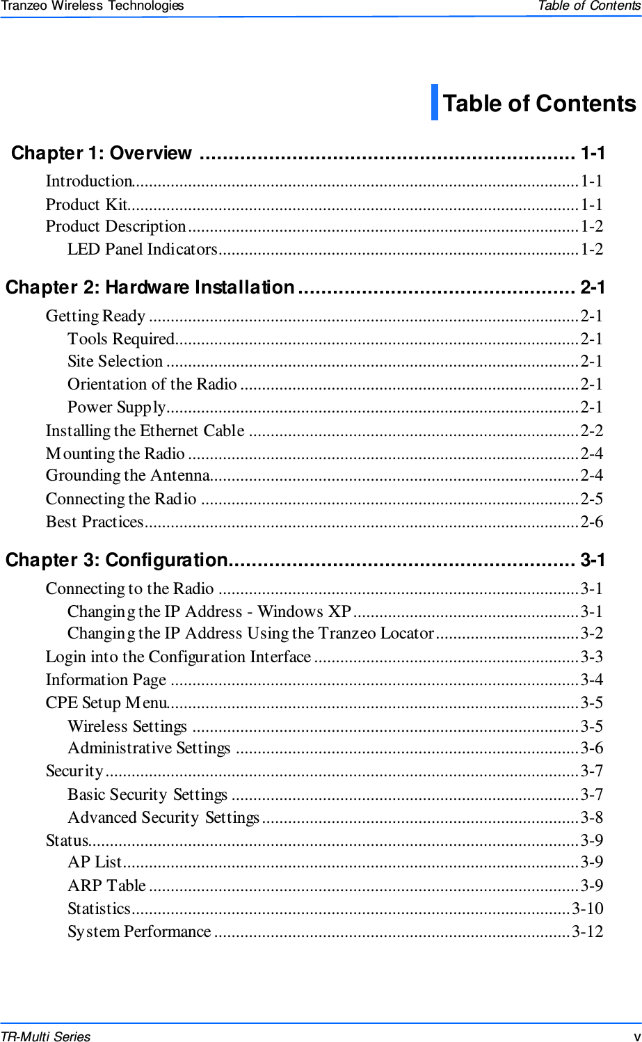  vvv This document is intended for Public Distributio n                         19473 Fraser Way, Pitt Meadows, B.C. Canada V3Y  2V4 Table of Contents  v TR-Multi Series Tranzeo Wireless Technologies  Chapter 1: Overview ................................................................. 1-1  Introduction.......................................................................................................1-1 Product Kit........................................................................................................1-1 Product Description..........................................................................................1-2 LED Panel Indicators...................................................................................1-2   Chapter 2: Hardware Installation ................................................ 2-1 Getting Ready ...................................................................................................2-1 Tools Required.............................................................................................2-1 Site Selection ...............................................................................................2-1 Orientation of the Radio ..............................................................................2-1 Power Supply...............................................................................................2-1 Installing the Ethernet Cable ............................................................................2-2 Mounting the Radio ..........................................................................................2-4 Grounding the Antenna.....................................................................................2-4 Connecting the Radio .......................................................................................2-5 Best Practices....................................................................................................2-6 Chapter 3: Configuration............................................................ 3-1  Connecting to the Radio ...................................................................................3-1 Changing the IP Address - Windows XP ....................................................3-1 Changing the IP Address Using the Tranzeo Locator.................................3-2 Login into the Configuration Interface .............................................................3-3 Information Page ..............................................................................................3-4 CPE Setup M enu...............................................................................................3-5 Wireless Settings .........................................................................................3-5 Administrative Settings ...............................................................................3-6 Security.............................................................................................................3-7 Basic Security Settings ................................................................................3-7 Advanced Security Settings .........................................................................3-8 Status.................................................................................................................3-9 AP List.........................................................................................................3-9 ARP Table ...................................................................................................3-9 Statistics.....................................................................................................3-10 System Performance ..................................................................................3-12 Table of Contents 