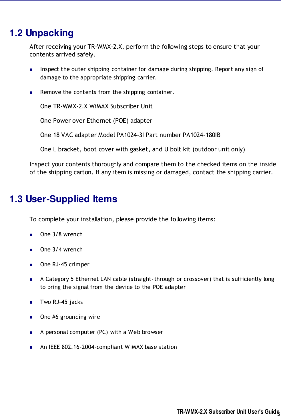  TR-WMX-2.X Subscriber Unit User&apos;s Guide  3 1.2 Unpacking After receiving your TR-WMX-2.X, perform the following steps to ensure that your contents arrived safely.  Inspect the outer shipping container for damage during shipping. Report any sign of damage to the appropriate shipping carrier.   Remove the contents from the shipping container. One TR-WMX-2.X WiMAX Subscriber Unit One Power over Ethernet (POE) adapter One 18 VAC adapter Model PA1024-3I Part number PA1024-180IB One L bracket, boot cover with gasket, and U bolt kit (outdoor unit only) Inspect your contents thoroughly and compare them to the checked items on the inside of the shipping carton. If any item is missing or damaged, contact the shipping carrier.  1.3 User-Supplied Items  To complete your installation, please provide the following items:  One 3/8 wrench  One 3/4 wrench  One RJ-45 crimper  A Category 5 Ethernet LAN cable (straight-through or crossover) that is sufficiently long to bring the signal from the device to the POE adapter   Two RJ-45 jacks  One #6 grounding wire  A personal computer (PC) with a Web browser  An IEEE 802.16-2004-compliant WiMAX base station  