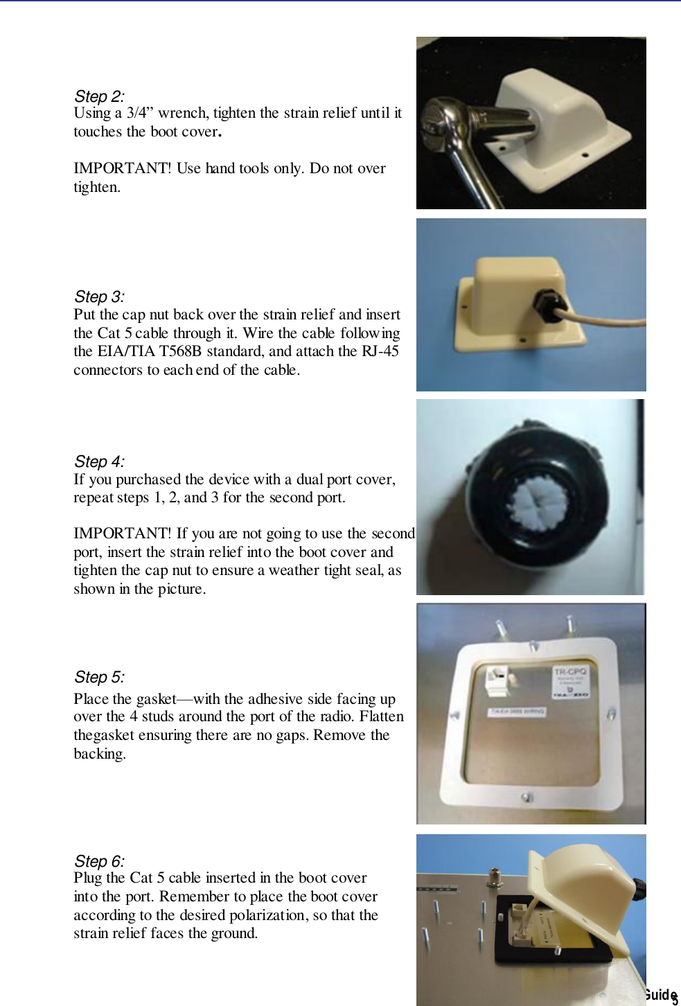  TR-WMX-2.X Subscriber Unit User&apos;s Guide  5    Step 2:  Using a 3/4” wrench, tighten the strain relief until it  touches the boot cover.    IMPORTANT! Use hand tools only. Do not over tighten.      Step 3: Put the cap nut back over the strain relief and insert  the Cat 5 cable through it. Wire the cable following  the EIA/TIA T568B standard, and attach the RJ-45  connectors to each end of the cable.      Step 4: If you purchased the device with a dual port cover,  repeat steps 1, 2, and 3 for the second port.   IMPORTANT! If you are not going to use the second port, insert the strain relief into the boot cover and tighten the cap nut to ensure a weather tight seal, as  shown in the picture.       Step 5: Place the gasket—with the adhesive side facing up  over the 4 studs around the port of the radio. Flatten thegasket ensuring there are no gaps. Remove the  backing.          Step 6:  Plug the Cat 5 cable inserted in the boot cover  into the port. Remember to place the boot cover  according to the desired polarization, so that the  strain relief faces the ground.   