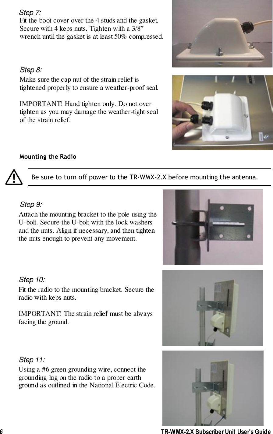 6               TR-WMX-2.X Subscriber Unit User&apos;s Guide  Step 7:  Fit the boot cover over the 4 studs and the gasket.  Secure with 4 keps nuts. Tighten with a 3/8”  wrench until the gasket is at least 50% compressed.  Step 8:  Make sure the cap nut of the strain relief is  tightened properly to ensure a weather-proof seal.    IMPORTANT! Hand tighten only. Do not over  tighten as you may damage the weather-tight seal  of the strain relief.           Mounting the Radio   Be sure to turn off power to the TR-WMX-2.X before mounting the antenna.   Step 9: Attach the mounting bracket to the pole using the U-bolt. Secure the U-bolt with the lock washers and the nuts. Align if necessary, and then tighten the nuts enough to prevent any movement.   Step 10:  Fit the radio to the mounting bracket. Secure the radio with keps nuts.   IMPORTANT! The strain relief must be always facing the ground.     Step 11: Using a #6 green grounding wire, connect the grounding lug on the radio to a proper earth ground as outlined in the National Electric Code.      