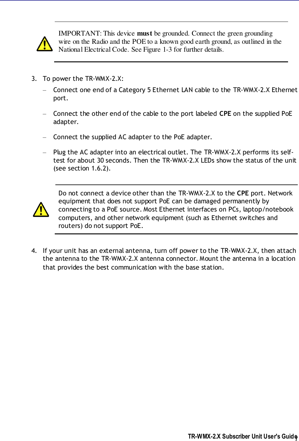  TR-WMX-2.X Subscriber Unit User&apos;s Guide  7     IMPORTANT: This device must be grounded. Connect the green grounding wire on the Radio and the POE to a known good earth ground, as outlined in the National Electrical Code. See Figure 1-3 for further details.    3. To power the TR-WMX-2.X: – Connect one end of a Category 5 Ethernet LAN cable to the TR-WMX-2.X Ethernet port. – Connect the other end of the cable to the port labeled CPE on the supplied PoE adapter. – Connect the supplied AC adapter to the PoE adapter. – Plug the AC adapter into an electrical outlet. The TR-WMX-2.X performs its self-test for about 30 seconds. Then the TR-WMX-2.X LEDs show the status of the unit (see section 1.6.2).   Do not connect a device other than the TR-WMX-2.X to the CPE port. Network equipment that does not support PoE can be damaged permanently by connecting to a PoE source. Most Ethernet interfaces on PCs, laptop/notebook computers, and other network equipment (such as Ethernet switches and routers) do not support PoE.  4. If your unit has an external antenna, turn off power to the TR-WMX-2.X, then attach the antenna to the TR-WMX-2.X antenna connector. Mount the antenna in a location that provides the best communication with the base station.    