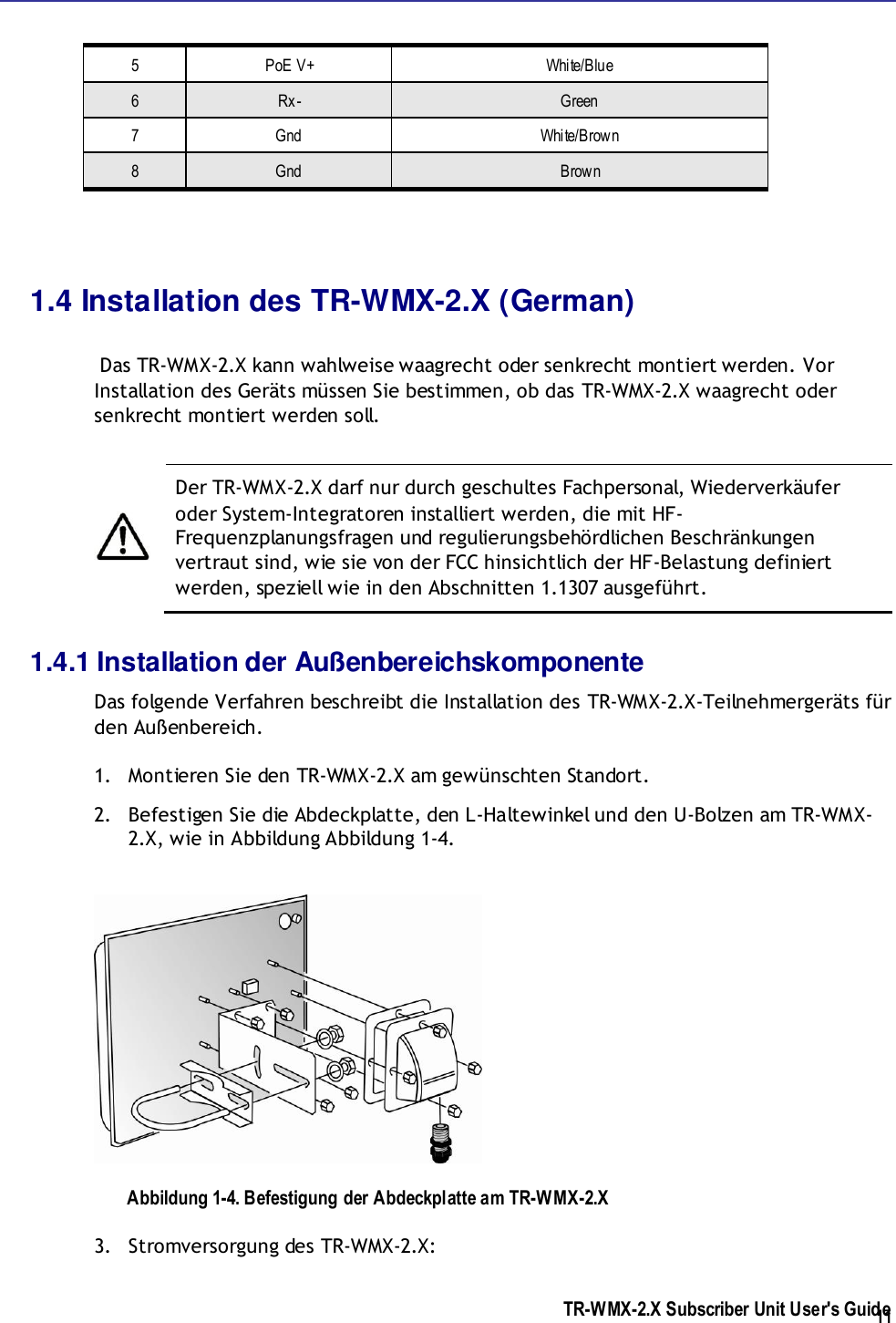  TR-WMX-2.X Subscriber Unit User&apos;s Guide  11 5 PoE V+ White/Blue 6 Rx- Green 7 Gnd White/Brown 8 Gnd Brown  1.4 Installation des TR-WMX-2.X (German)   Das TR-WMX-2.X kann wahlweise waagrecht oder senkrecht montiert werden. Vor Installation des Geräts müssen Sie bestimmen, ob das TR-WMX-2.X waagrecht oder senkrecht montiert werden soll.    Der TR-WMX-2.X darf nur durch geschultes Fachpersonal, Wiederverkäufer oder System-Integratoren installiert werden, die mit HF-Frequenzplanungsfragen und regulierungsbehördlichen Beschränkungen vertraut sind, wie sie von der FCC hinsichtlich der HF-Belastung definiert werden, speziell wie in den Abschnitten 1.1307 ausgeführt. 1.4.1 Installation der Außenbereichskomponente Das folgende Verfahren beschreibt die Installation des TR-WMX-2.X-Teilnehmergeräts für den Außenbereich. 1. Montieren Sie den TR-WMX-2.X am gewünschten Standort. 2. Befestigen Sie die Abdeckplatte, den L-Haltewinkel und den U-Bolzen am TR-WMX-2.X, wie in Abbildung Abbildung 1-4.  Abbildung 1-4. Befestigung der Abdeckplatte am TR-WMX-2.X 3. Stromversorgung des TR-WMX-2.X: 