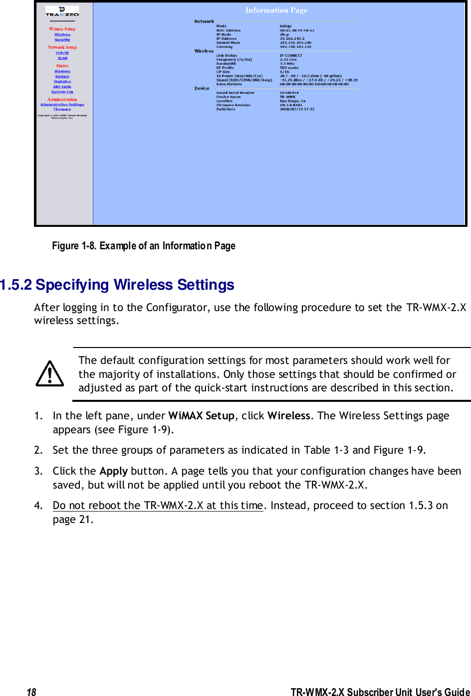  18               TR-WMX-2.X Subscriber Unit User&apos;s Guide   Figure 1-8. Example of an Information Page 1.5.2 Specifying Wireless Settings After logging in to the Configurator, use the following procedure to set the TR-WMX-2.X wireless settings.   The default configuration settings for most parameters should work well for the majority of installations. Only those settings that should be confirmed or adjusted as part of the quick-start instructions are described in this section. 1. In the left pane, under WiMAX Setup, click Wireless. The Wireless Settings page appears (see Figure 1-9). 2. Set the three groups of parameters as indicated in Table 1-3 and Figure 1-9. 3. Click the Apply button. A page tells you that your configuration changes have been saved, but will not be applied until you reboot the TR-WMX-2.X. 4. Do not reboot the TR-WMX-2.X at this time. Instead, proceed to section 1.5.3 on page 21. 