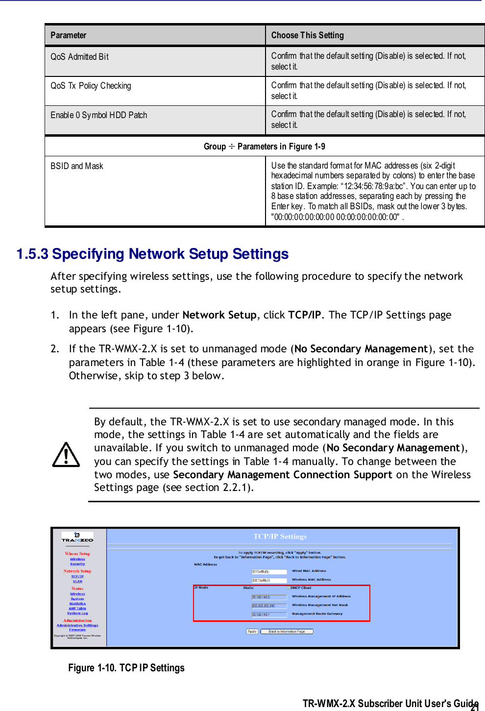  TR-WMX-2.X Subscriber Unit User&apos;s Guide  21 Parameter  Choose This Setting QoS Admitted Bit Confirm that the default setting (Disable) is selected. If not, select it. QoS Tx Policy Checking Confirm that the default setting (Disable) is selected. If not, select it. Enable 0 Symbol HDD Patch Confirm that the default setting (Disable) is selected. If not, select it. Group  Parameters in Figure 1-9 BSID and Mask Use the standard format for MAC addresses (six 2-digit hexadecimal numbers separated by colons) to enter the base station ID. Example: “12:34:56:78:9a:bc”. You can enter up to 8 base station addresses, separating each by pressing the Enter key. To match all BSIDs, mask out the lower 3 bytes. &quot;00:00:00:00:00:00 00:00:00:00:00:00&quot; . 1.5.3 Specifying Network Setup Settings After specifying wireless settings, use the following procedure to specify the network setup settings. 1. In the left pane, under Network Setup, click TCP/IP. The TCP/IP Settings page appears (see Figure 1-10). 2. If the TR-WMX-2.X is set to unmanaged mode (No Secondary Management), set the parameters in Table 1-4 (these parameters are highlighted in orange in Figure 1-10). Otherwise, skip to step 3 below.   By default, the TR-WMX-2.X is set to use secondary managed mode. In this mode, the settings in Table 1-4 are set automatically and the fields are unavailable. If you switch to unmanaged mode (No Secondary Management), you can specify the settings in Table 1-4 manually. To change between the two modes, use Secondary Management Connection Support on the Wireless Settings page (see section 2.2.1).  Figure 1-10. TCP IP Settings 