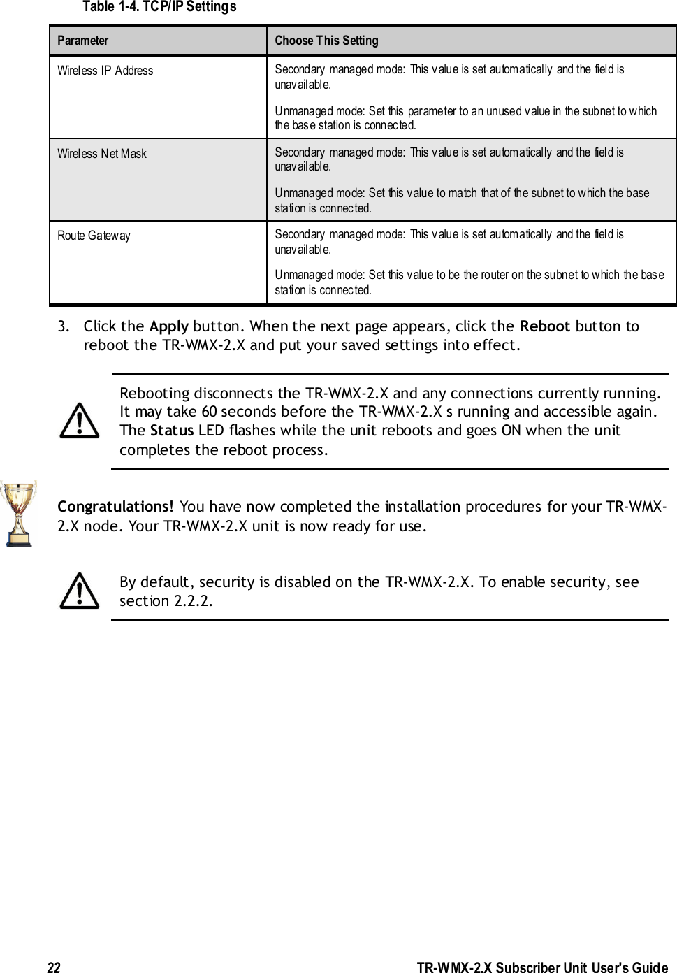  22               TR-WMX-2.X Subscriber Unit User&apos;s Guide  Table 1-4. TCP/IP Settings Parameter  Choose This Setting Wireless IP Address Secondary managed mode: This value is set automatically and the field is unavailable.  Unmanaged mode: Set this parameter to an unused value in the subnet to which the base station is connected. Wireless Net Mask Secondary managed mode: This value is set automatically and the field is unavailable. Unmanaged mode: Set this value to match that of the subnet to which the base station is connected.  Route Gateway Secondary managed mode: This value is set automatically and the field is unavailable. Unmanaged mode: Set this value to be the router on the subnet to which the base station is connected.  3. Click the Apply button. When the next page appears, click the Reboot button to reboot the TR-WMX-2.X and put your saved settings into effect.   Rebooting disconnects the TR-WMX-2.X and any connections currently running. It may take 60 seconds before the TR-WMX-2.X s running and accessible again. The Status LED flashes while the unit reboots and goes ON when the unit completes the reboot process.  Congratulations! You have now completed the installation procedures for your TR-WMX-2.X node. Your TR-WMX-2.X unit is now ready for use.   By default, security is disabled on the TR-WMX-2.X. To enable security, see section 2.2.2.  