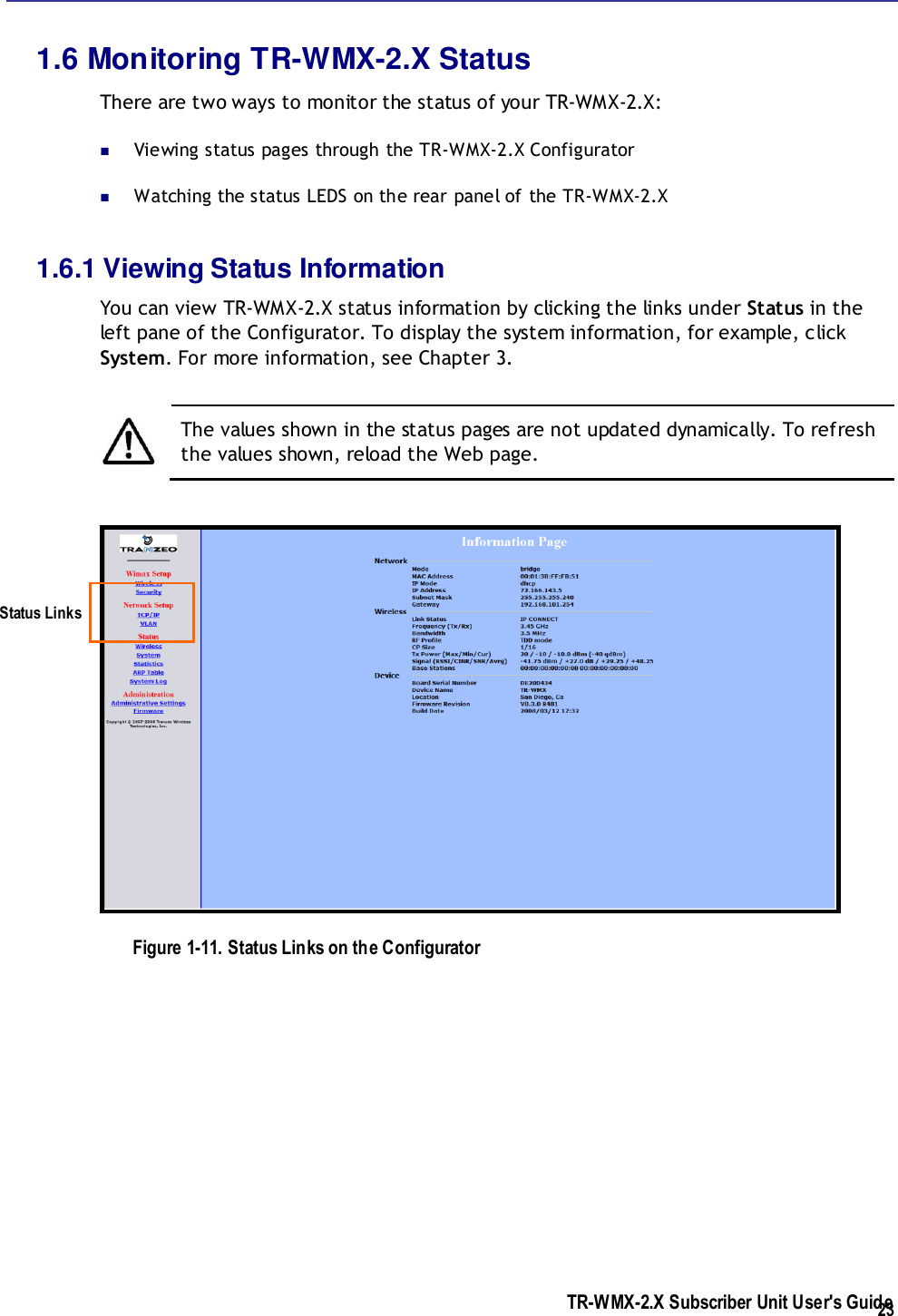  TR-WMX-2.X Subscriber Unit User&apos;s Guide  23 1.6 Monitoring TR-WMX-2.X Status There are two ways to monitor the status of your TR-WMX-2.X:   Viewing status pages through the TR-WMX-2.X Configurator  Watching the status LEDS on the rear panel of the TR-WMX-2.X 1.6.1 Viewing Status Information You can view TR-WMX-2.X status information by clicking the links under Status in the left pane of the Configurator. To display the system information, for example, click System. For more information, see Chapter 3.   The values shown in the status pages are not updated dynamically. To refresh the values shown, reload the Web page.  Figure 1-11. Status Links on the Configurator Status Links 