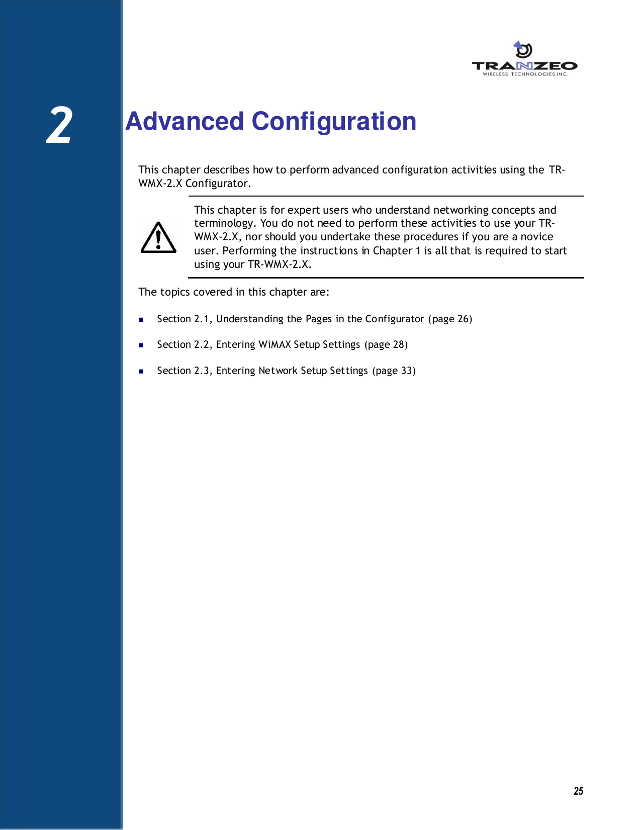   25  2  Advanced Configuration This chapter describes how to perform advanced configuration activities using the TR-WMX-2.X Configurator.    This chapter is for expert users who understand networking concepts and terminology. You do not need to perform these activities to use your TR-WMX-2.X, nor should you undertake these procedures if you are a novice user. Performing the instructions in Chapter 1 is all that is required to start using your TR-WMX-2.X. The topics covered in this chapter are:  Section 2.1, Understanding the Pages in the Configurator (page 26)  Section 2.2, Entering WiMAX Setup Settings (page 28)  Section 2.3, Entering Network Setup Settings (page 33)   2 