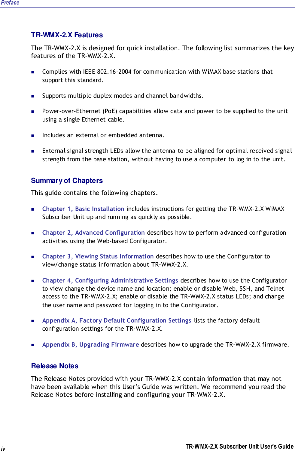 Preface TR-WMX-2.X Subscriber Unit User&apos;s Guide iv TR-WMX-2.X Features The TR-WMX-2.X is designed for quick installation. The following list summarizes the key features of the TR-WMX-2.X.  Complies with IEEE 802.16-2004 for communication with WiMAX base stations that support this standard.  Supports multiple duplex modes and channel bandwidths.   Power-over-Ethernet (PoE) capabilities allow data and power to be supplied to the unit using a single Ethernet cable.  Includes an external or embedded antenna.  External signal strength LEDs allow the antenna to be aligned for optimal received signal strength from the base station, without having to use a computer to log in to the unit. Summary of Chapters This guide contains the following chapters.  Chapter 1, Basic Installation includes instructions for getting the TR-WMX-2.X WiMAX Subscriber Unit up and running as quickly as possible.  Chapter 2, Advanced Configuration describes how to perform advanced configuration activities using the Web-based Configurator.  Chapter 3, Viewing Status Information describes how to use the Configurator to view/change status information about TR-WMX-2.X.  Chapter 4, Configuring Administrative Settings describes how to use the Configurator to view change the device name and location; enable or disable Web, SSH, and Telnet access to the TR-WMX-2.X; enable or disable the TR-WMX-2.X status LEDs; and change the user name and password for logging in to the Configurator.  Appendix A, Factory Default Configuration Settings lists the factory default configuration settings for the TR-WMX-2.X.  Appendix B, Upgrading Firmware describes how to upgrade the TR-WMX-2.X firmware.  Release Notes The Release Notes provided with your TR-WMX-2.X contain information that may not have been available when this User’s Guide was written. We recommend you read the Release Notes before installing and configuring your TR-WMX-2.X. 