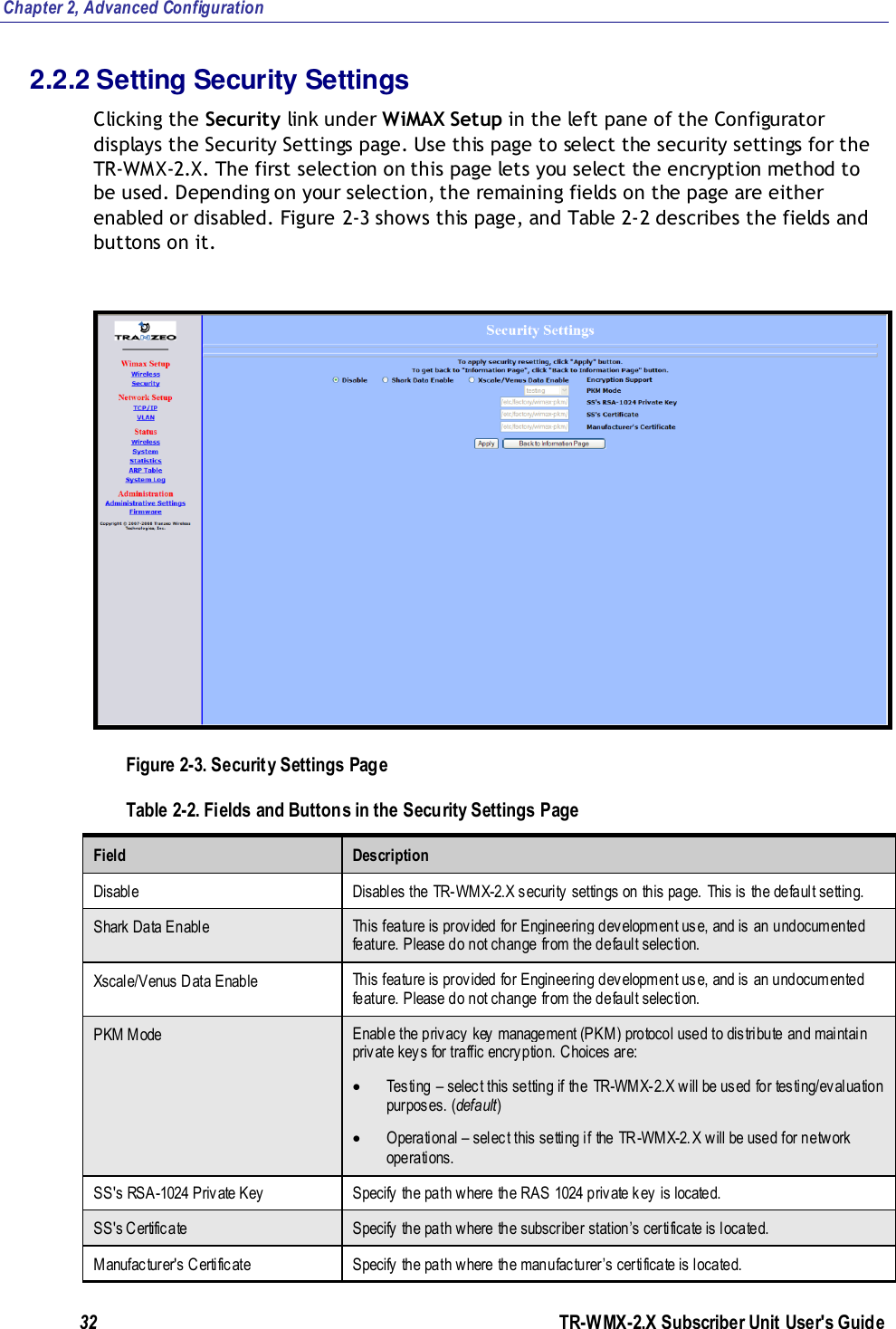 Chapter 2, Advanced Configuration 32               TR-WMX-2.X Subscriber Unit User&apos;s Guide  2.2.2 Setting Security Settings Clicking the Security link under WiMAX Setup in the left pane of the Configurator displays the Security Settings page. Use this page to select the security settings for the TR-WMX-2.X. The first selection on this page lets you select the encryption method to be used. Depending on your selection, the remaining fields on the page are either enabled or disabled. Figure 2-3 shows this page, and Table 2-2 describes the fields and buttons on it.  Figure 2-3. Security Settings Page Table 2-2. Fields and Buttons in the Security Settings Page Field Description Disable Disables the  TR-WMX-2.X security settings on this page. This is the default setting. Shark Data Enable This feature is provided for Engineering development use, and is an undocumented feature. Please do not change from the default selection.  Xscale/Venus Data Enable This feature is provided for Engineering development use, and is an undocumented feature. Please do not change from the default selection.  PKM Mode Enable the privacy key management (PKM) protocol used to distribute and maintain private keys for traffic encryption. Choices are:  Testing – select this setting if the  TR-WMX-2.X will be used for testing/evaluation purposes. (default)  Operational – select this setting if the TR -WMX-2.X will be used for network operations. SS&apos;s RSA-1024 Private Key Specify the path where the RAS 1024 private key is located. SS&apos;s Certificate Specify the path where the subscriber station’s certificate is located.  Manufacturer&apos;s Certificate Specify the path where the manufacturer’s certificate is located.  