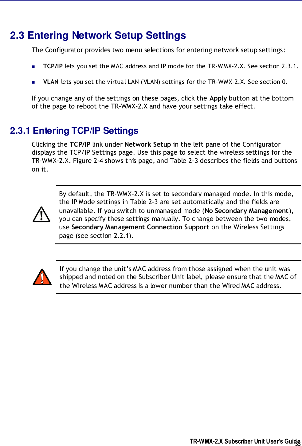  TR-WMX-2.X Subscriber Unit User&apos;s Guide  33 2.3 Entering Network Setup Settings The Configurator provides two menu selections for entering network setup settings:  TCP/IP lets you set the MAC address and IP mode for the TR-WMX-2.X. See section 2.3.1.  VLAN lets you set the virtual LAN (VLAN) settings for the TR-WMX-2.X. See section 0. If you change any of the settings on these pages, click the Apply button at the bottom of the page to reboot the TR-WMX-2.X and have your settings take effect. 2.3.1 Entering TCP/IP Settings Clicking the TCP/IP link under Network Setup in the left pane of the Configurator displays the TCP/IP Settings page. Use this page to select the wireless settings for the TR-WMX-2.X. Figure 2-4 shows this page, and Table 2-3 describes the fields and buttons on it.   By default, the TR-WMX-2.X is set to secondary managed mode. In this mode, the IP Mode settings in Table 2-3 are set automatically and the fields are unavailable. If you switch to unmanaged mode (No Secondary Management), you can specify these settings manually. To change between the two modes, use Secondary Management Connection Support on the Wireless Settings page (see section 2.2.1).   If you change the unit’s MAC address from those assigned when the unit was shipped and noted on the Subscriber Unit label, please ensure that the MAC of the Wireless MAC address is a lower number than the Wired MAC address. 