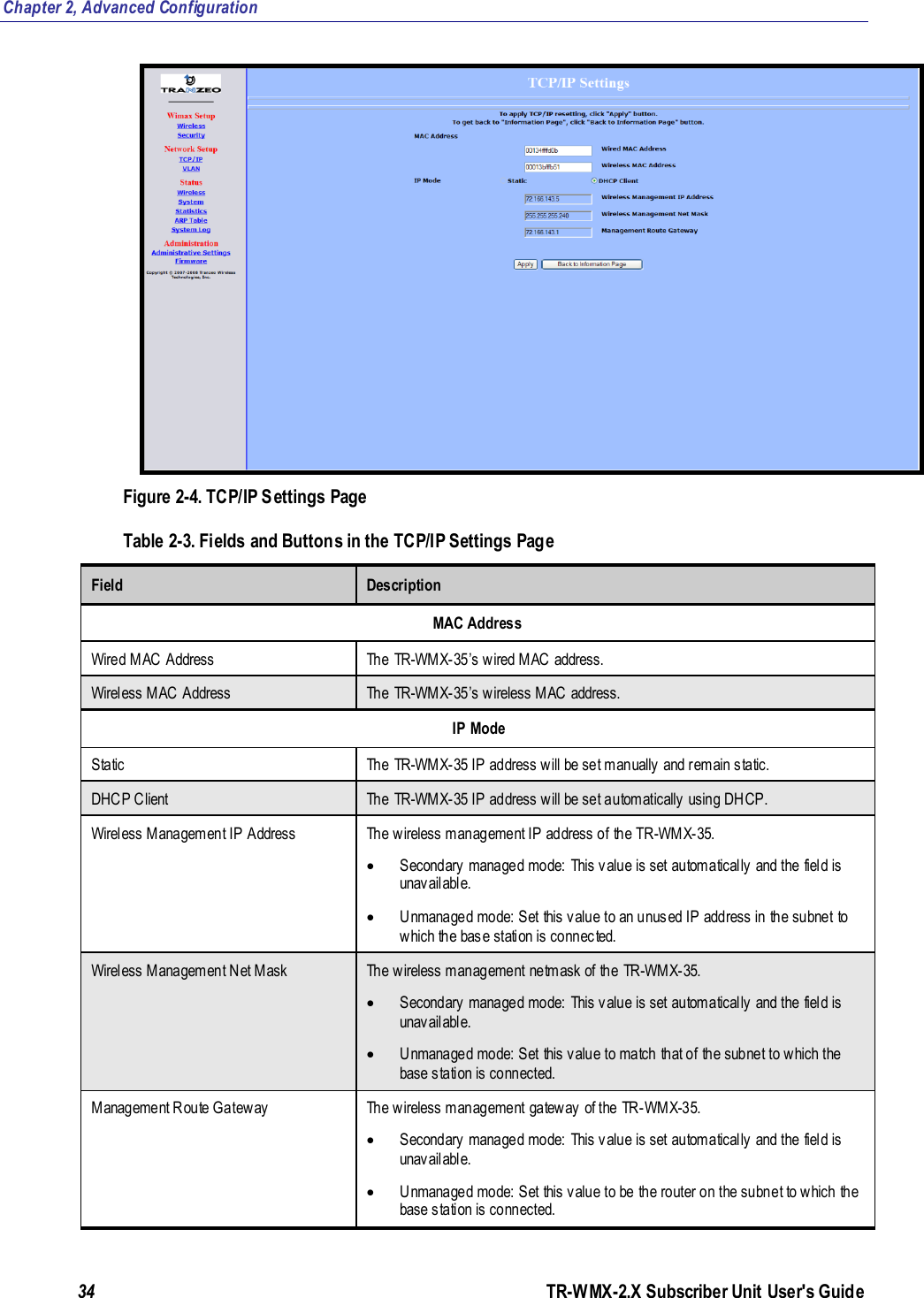 Chapter 2, Advanced Configuration 34               TR-WMX-2.X Subscriber Unit User&apos;s Guide   Figure 2-4. TCP/IP Settings Page Table 2-3. Fields and Buttons in the TCP/IP Settings Page Field Description MAC Address Wired MAC Address The TR-WMX-35’s wired MAC address. Wireless MAC Address The TR-WMX-35’s wireless MAC address.  IP Mode Static The TR-WMX-35 IP address will be set manually and remain static.  DHCP Client The TR-WMX-35 IP address will be set automatically using DHCP. Wireless Management IP Address The wireless management IP address of the TR-WMX-35.   Secondary managed mode: This value is set automatically and the field is unavailable.   Unmanaged mode: Set this value to an unused IP address in the subnet to which the base station is connected.  Wireless Management Net Mask The wireless management netmask of the TR-WMX-35.   Secondary managed mode: This value is set automatically and the field is unavailable.  Unmanaged mode: Set  this value to match that of the subnet to which the base station is connected. Management Route Gateway The wireless management gateway of the TR-WMX-35.  Secondary managed mode: This value is set automatically and the field is unavailable.  Unmanaged mode: Set this value to be the router on the subnet to which the base station is connected.  