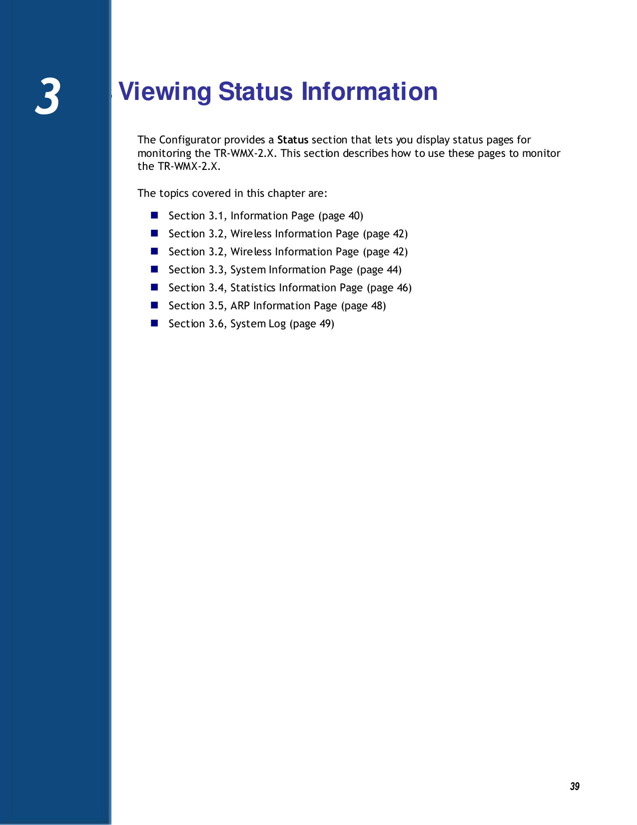   39 3 Viewing Status Information The Configurator provides a Status section that lets you display status pages for monitoring the TR-WMX-2.X. This section describes how to use these pages to monitor the TR-WMX-2.X. The topics covered in this chapter are:  Section 3.1, Information Page (page 40)  Section 3.2, Wireless Information Page (page 42)  Section 3.2, Wireless Information Page (page 42)  Section 3.3, System Information Page (page 44)  Section 3.4, Statistics Information Page (page 46)  Section 3.5, ARP Information Page (page 48)  Section 3.6, System Log (page 49)    3 