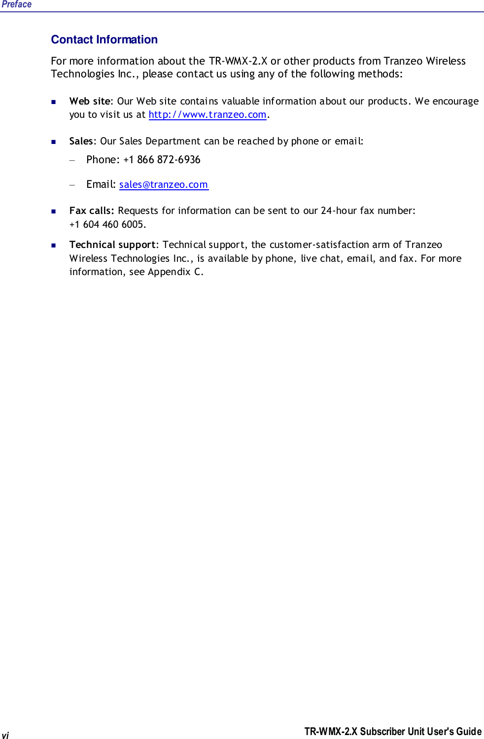 Preface TR-WMX-2.X Subscriber Unit User&apos;s Guide vi Contact Information For more information about the TR-WMX-2.X or other products from Tranzeo Wireless Technologies Inc., please contact us using any of the following methods:  Web site: Our Web site contains valuable information about our products. We encourage you to visit us at http://www.tranzeo.com.  Sales: Our Sales Department can be reached by phone or email: – Phone: +1 866 872-6936 – Email: sales@tranzeo.com  Fax calls: Requests for information can be sent to our 24-hour fax number:  +1 604 460 6005.  Technical support: Technical support, the customer-satisfaction arm of Tranzeo Wireless Technologies Inc., is available by phone, live chat, email, and fax. For more information, see Appendix C. 