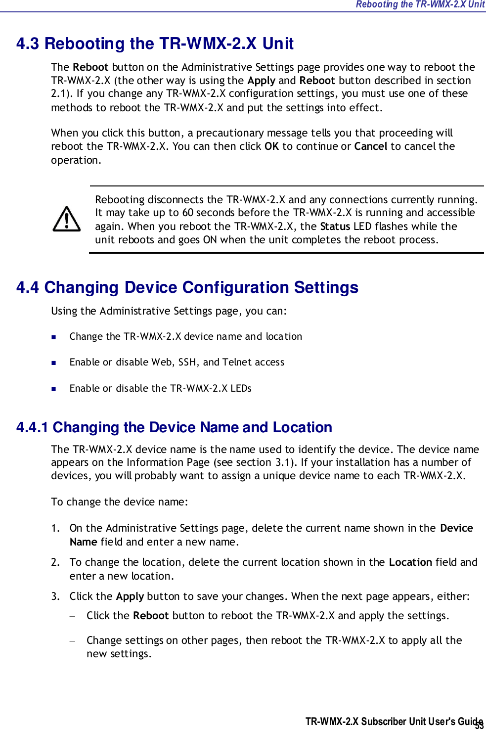 Rebooting the TR-WMX-2.X Unit TR-WMX-2.X Subscriber Unit User&apos;s Guide  53 4.3 Rebooting the TR-WMX-2.X Unit The Reboot button on the Administrative Settings page provides one way to reboot the TR-WMX-2.X (the other way is using the Apply and Reboot button described in section 2.1). If you change any TR-WMX-2.X configuration settings, you must use one of these methods to reboot the TR-WMX-2.X and put the settings into effect. When you click this button, a precautionary message tells you that proceeding will reboot the TR-WMX-2.X. You can then click OK to continue or Cancel to cancel the operation.    Rebooting disconnects the TR-WMX-2.X and any connections currently running. It may take up to 60 seconds before the TR-WMX-2.X is running and accessible again. When you reboot the TR-WMX-2.X, the Status LED flashes while the unit reboots and goes ON when the unit completes the reboot process. 4.4 Changing Device Configuration Settings Using the Administrative Settings page, you can:  Change the TR-WMX-2.X device name and location  Enable or disable Web, SSH, and Telnet access  Enable or disable the TR-WMX-2.X LEDs 4.4.1 Changing the Device Name and Location The TR-WMX-2.X device name is the name used to identify the device. The device name appears on the Information Page (see section 3.1). If your installation has a number of devices, you will probably want to assign a unique device name to each TR-WMX-2.X. To change the device name: 1. On the Administrative Settings page, delete the current name shown in the Device Name field and enter a new name. 2. To change the location, delete the current location shown in the Location field and enter a new location. 3. Click the Apply button to save your changes. When the next page appears, either: – Click the Reboot button to reboot the TR-WMX-2.X and apply the settings. – Change settings on other pages, then reboot the TR-WMX-2.X to apply all the new settings. 