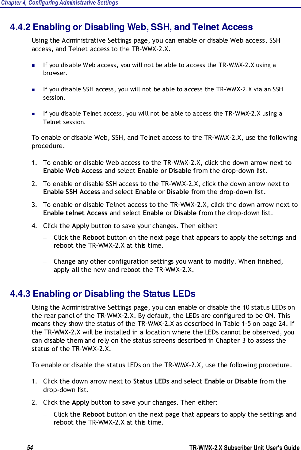 Chapter 4, Configuring Administrative Settings 54               TR-WMX-2.X Subscriber Unit User&apos;s Guide  4.4.2 Enabling or Disabling Web, SSH, and Telnet Access Using the Administrative Settings page, you can enable or disable Web access, SSH access, and Telnet access to the TR-WMX-2.X.   If you disable Web access, you will not be able to access the TR-WMX-2.X using a browser.  If you disable SSH access, you will not be able to access the TR-WMX-2.X via an SSH session.  If you disable Telnet access, you will not be able to access the TR-WMX-2.X using a Telnet session. To enable or disable Web, SSH, and Telnet access to the TR-WMX-2.X, use the following procedure. 1. To enable or disable Web access to the TR-WMX-2.X, click the down arrow next to Enable Web Access and select Enable or Disable from the drop-down list. 2. To enable or disable SSH access to the TR-WMX-2.X, click the down arrow next to Enable SSH Access and select Enable or Disable from the drop-down list. 3. To enable or disable Telnet access to the TR-WMX-2.X, click the down arrow next to Enable telnet Access and select Enable or Disable from the drop-down list. 4. Click the Apply button to save your changes. Then either: – Click the Reboot button on the next page that appears to apply the settings and reboot the TR-WMX-2.X at this time. – Change any other configuration settings you want to modify. When finished, apply all the new and reboot the TR-WMX-2.X. 4.4.3 Enabling or Disabling the Status LEDs Using the Administrative Settings page, you can enable or disable the 10 status LEDs on the rear panel of the TR-WMX-2.X. By default, the LEDs are configured to be ON. This means they show the status of the TR-WMX-2.X as described in Table 1-5 on page 24. If the TR-WMX-2.X will be installed in a location where the LEDs cannot be observed, you can disable them and rely on the status screens described in Chapter 3 to assess the status of the TR-WMX-2.X. To enable or disable the status LEDs on the TR-WMX-2.X, use the following procedure. 1. Click the down arrow next to Status LEDs and select Enable or Disable from the drop-down list. 2. Click the Apply button to save your changes. Then either: – Click the Reboot button on the next page that appears to apply the settings and reboot the TR-WMX-2.X at this time. 